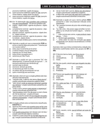 1.000 Exercícios de Língua Portuguesa
     pronome indefinido: sujeito de riscou;               d)   via-se muito bem que D. Glória era alcoviteira;/
d)   quem-pronome indefinido sujeito de cala; que-pro-         oração subordinada substantiva subjetiva.
     nome relativo: objeto direto de riscou;              e)   a idéia é tão santa que não está mal no santuário; /
e)   quem-pronome indefinido sujeito de cala; que-pro-         oração subordinada adverbial consecutiva.
     nome relativo: sujeito de riscou.
                                                          490. Assinale a opção em que o termo grifado NÃO
485. Em “A elaboração das questões pelo professor              apresenta o valor circunstancial indicado entre
     nos deu tranqüilidade”. Os termos grifados são:           parênteses:
a) sujeito - objeto direto - agente da passiva - objeto   a) “ah ! quantos homens de juízo não andarão por aí
     indireto;                                                 ...” (lugar);
b) complemento nominal - agente da passiva - obje-        b) “eu não creio, não posso mais acreditar na bon-
     to direto - objeto direto;                                dade ou na virtude de homem algum...” (intensi-
c) adjunto nominal - agente da passiva - objeto dire-          dade);
     to - objeto indireto;                                c) “... mais nocivos aos outros, e para produzir maior
d) complemento nominal - agente da passiva - obje-             danos... “ ( fim);
     to indireto - objeto direto;                         d) “... declara sem cerimônia ...” (modo);
e) não há função sintática para o termo tranqüilidade.    e) “... antes estar na casa de correção por terem
                                                               enriquecido com abusos escandalosos e crimes
486. Assinale a opção em que a preposição POR ex-              ... “ (causa).
     prime a mesma idéia que possui em: “vivemos por
     um mundo melhor”:                                    Assinale o item que indica corretamente a relação dos
a) estou aqui novamente por te amar:                      elementos sublinhadas dentro dos grupos de 491 a
b) a notícia chegou-me por telegrama:                     499.
c) lutamos por um lindo ideal:
d) todos foram acusados por ti:                           491. O técnico berrou tanto, que ficou rouco:
e) sairemos por São Paulo.                                a) causa;                 d)     finalidade;
                                                          b) conseqüência;          e)     concessão.
487. Assinale a opção em que o pronome “Os” não           c) modo;
     desempenha, a mesma função do que em “... os
     escravos adorando-os e temendo-os”.                  492. No meu quarto, estudo sem que ninguém me atra-
a) ouviram-nos na dança:                                       palhe.
b) escravos, sempre os serão:                             a) lugar;                d)     condição;
c) os escravos os viram no chão:                          b) conseqüência;         e)     modo.
d) os pretos não os encontravam na rua:                   c) finalidade;
e) quero mostrá-los aos senhores:
                                                          493. Parece que quanto mais estudo menos sei:
488. Assinale o item em que a oração grifada está clas-   a) proporção;           d)     tempo;
     sificada indevidamente:                              b) modo;                e)     alternativa.
a) “naquela noite, o silêncio não deixou Maria dormir”;   c) explicação;




                                                                                                                      Central de Concursos / Degrau Cultural
     oração subordinada substantiva adjetiva direta.
b) “eles diziam onde as pessoas deveriam guardar          494. Ela, sobre ser feia, é néscia e burra:
     seu dinheiro”; oração subordinada substantiva ob-    a) causa;                   d)    conclusão;
     jetiva direta.                                       b) exceção;                 e)    explicação.
c) “onde o povo parava para pensar a esperança”;          c) acréscimo;
     oração subordinada adverbial final.
d) “dos chuveiros caíam fios de ovos ou eram cheias       495. Ora ria, ora chorava o menino acidentado:
     de mel as piscinas”; oração principal.               a) adição;                 d)    alternativa;
e) “como a casa foi construída se ninguém me pediu        b) intensidade;            e)    conclusão.
     dinheiro emprestado”; oração subordinada adver-      c) condição;
     bial condicional.
                                                          496. Não posso ouvir esta música, que não chore:
489. A oração grifada esta corretamente classificada,     a) conseqüência;          d)   modo;
     EXCETO em:                                           b) conformidade;          e)   condição.
a) agora eu lhe mostro com quantos paus se faz uma        c) adição;
     canoa / oração subordinada substantiva objetiva
     direta;                                              497. Corre, saveiro, corre, que já brilham as luzes da
b) tudo quanto possuímos vem desses cem mil réis;/             Bahía.
     oração subordinada adjetiva restritiva.              a) concessão;              d)     causa;
c) Casimiro Lopes pergunta se me falta alguma coi-        b) explicação;             e)     condição.            43
     sa; / oração subordinada adverbial condicional.      c) modo;
 