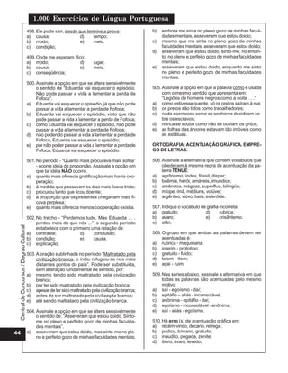 1.000 Exercícios de Língua Portuguesa
                                          498. Ele pode sair, desde que termine a prova:              b)   embora me sinta no pleno gozo de minhas facul-
                                          a) causa;                  d)    tempo;                          dades mentais, asseveram que estou doido;
                                          b) modo;                   e)    meio.                      c)   mesmo que me sinta no pleno gozo de minhas
                                          c) condição;                                                     faculdades mentais, asseveram que estou doido;
                                                                                                      d)   asseveram que estou doido, sinto-me, no entan-
                                          499. Onde me espetam, fico:                                      to, no pleno e perfeito gozo de minhas faculdades
                                          a) modo;                 d)       lugar;                         mentais;
                                          b) causa;                e)       meio.                     e)   asseveram que estou doido, enquanto me sinto
                                          c) conseqüência;                                                 no pleno e perfeito gozo de minhas faculdades
                                                                                                           mentais.
                                          500. Assinale a opção em que se altera sensivelmente
                                               o sentido de “Eduarda vai esquecer o episódio.         505. Assinale a opção em que a palavra como é usada
                                               Não pode passar a vida a lamentar a perda de                com o mesmo sentido que apresenta em:
                                               Fofoca”.                                                    “Legiões de homens negros como a noite . . .”
                                          a) Eduarda vai esquecer o episódio, já que não pode         a) como estivesse quente, só os pretos saíram à rua;
                                               passar a vida a lamentar a perda de Fofoca;            b) os pretos são tidos como trabalhadores;
                                          b) Eduarda vai esquecer o episódio, visto que não           c) nada aconteceu como os senhores decidiram so-
                                               pode passar a vida a lamentar a perda de Fofoca;            bre os escravos;
                                          c) como Eduarda vai esquecer o episódio, não pode           d) nunca se soube como não se ouviam os gritos;
                                               passar a vida a lamentar a perda de Fofoca;            e) as folhas das árvores estavam tão imóveis como
                                          d) não podendo passar a vida a lamentar a perda de               as estátuas.
                                               Fofoca, Eduarda vai esquecer o episódio;
                                          e) por não poder passar a vida a lamentar a perda de        ORTOGRAFIA: ACENTUAÇÃO GRÁFICA. EMPRE-
                                               Fofoca, Eduarda vai esquecer o episódio.               GO DE LETRAS.

                                          501. No período - “Quanto mais procurava mais sofria”       506. Assinale a alternativa que contém vocábulos que
                                               - ocorre idéia de proporção. Assinale a opção em            obedecem à mesma regra de acentuação da pa-
                                               que tal idéia NÃO ocorre.                                   lavra TÊNUE:
                                          a) quanto mais oferecia gratificação mais havia coo-        a) agrônomo, índex, fóssil, dispar;
                                               peração;                                               b) boêmia, herói, amáveis, imundice;
                                          b) à medida que passavam os dias mais ficava triste;        c) amêndoa, mágoas, supérfluo, bilíngüe;
                                          c) procurou tanto que ficou doente;                         d) míope, ímã, médiuns, volúvel;
                                          d) à proporção que os presentes chegavam mais fi-           e) argênteo, viúvo, baía, esferóide.
                                               cava perplexa;
                                          e) quanto mais oferecia menos cooperação existia.           507. Indique o vocábulo de grafia incorreta:
                                                                                                      a) gratuíto;              d)      rubrica;
                                          502. No trecho - “Perdemos tudo. Mas Eduarda . . .          b) avaro;                 e)      crisântemo.
                                               perdeu mais do que nós ...”, o segundo período         c) alibi;
 Central de Concursos / Degrau Cultural




                                               estabelece com o primeiro uma relação de:
                                          a) contraste;            d)     conclusão;                  508. O grupo em que ambas as palavras devem ser
                                          b) condição;             e)     causa.                           acentuadas é:
                                          c) explicação;                                              a) rubrica - maquinaria;
                                                                                                      b) interim - prototipo;
                                          503. A oração sublinhada no período “Maltratado pela        c) gratuito - fuido;
                                               civilização branca, o índio refugiou-se nos mais       d) totem - item;
                                               distantes pontos do país”. Pode ser substituída,       e) açai - ruim.
                                               sem alteração fundamental de sentido, por:
                                          a) mesmo tendo sido maltratado pela civilização             509. Nas séries abaixo, assinale a alternativa em que
                                               branca;                                                     todas as palavras são acentuadas pelo mesmo
                                          b) por ter sido maltratado pela civilização branca;              motivo:
                                          c) apesar de ter sido maltratado pela civilização branca;   a) saí - egoísmo - daí;
                                          d) antes de ser maltratado pela civilização branca;         b) epitáfio – aliás - inconsolável;
                                          e) até sendo maltratado pela civilização branca.            c) anônima - epitáfio - daí;
                                                                                                      d) egoísmo - inconsolável - anônima;
                                          504. Assinale a opção em que se altera sensivelmente        e) saí - aliás - egoísmo.
                                               o sentido de: “Asseveram que estou doido. Sinto-
                                               me no pleno e perfeito gozo de minhas faculda-         510. Há erro (s) de acentuação gráfica em:
                                               des mentais”.                                          a) recém-vindo, decano, refrega;
44                                        a) asseveram que estou doido, mas sinto-me no ple-          b) pudico, bímano, gratuito;
                                               no e perfeito gozo de minhas faculdades mentais;       c) inaudito, pegada, zênite;
                                                                                                      d) ibero, ávaro, levedo;
 