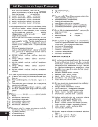 1.000 Exercícios de Língua Portuguesa
                                               te os “pseudo-subversivos”, como forma de ________                d)   a guerra recomeçou;
                                               todas as formas de oposição ao regime, que via em                 e)   n. d. a.
                                               tudo, tramas para _______ conspirações.
                                          a)   expiar – iminentes – expiar – eminentes;                          577. Na expressão “O candidato possuía extraordiná-
                                          b)   expiar – eminentes – espiar – iminentes;                               ria loquacidade”, conclui-se que:
                                          c)   espiar – iminentes – expiar – eminentes;                          a) o candidato falava fluentemente;
                                          d)   expiar – eminentes – expiar – iminentes;                          b) o candidato era desinibido;
                                          e)   espiar – eminentes – expiar – iminentes.                          c) o candidato mostrava-se insensato;
                                                                                                                 d) o candidato demonstrava incrível versatilidade;
                                          573. Complete as lacunas,usando corretamente (infrin-                  e) o candidato demonstrava grande insegurança.
                                               gir / inflingir / retificar / ratificar / absolver / absorver):
                                               “A aplicação da pena de morte, como forma de                      578. Em “a vida é cheia de vicissitudes”, o termo grifa-
                                               punir aqueles que costumam _______ as leis,                            do é sinônimo de:
                                               não parece ser a melhor forma de ________ a apli-                 a) tristezas;             d)      artimanhas;
                                               cação da penalidade.                                              b) transformações;        e)      traições.
                                               Até por que executando-se o condenado, fica im-                   c) revezes;
                                               possível __________ uma possível falha judicial
                                               que possa ter havido. Agindo dessa forma, só                      579. Em “o projeto de regularização do funcionalismo,
                                               iríamos ________ as falhas irreparáveis, cometi-                       continua a ser procrastinado pelos parlamentares
                                               das em outros países, onde a tal pena capital é                        governistas”, conclui-se que o tal projeto:
                                               adotada.                                                          a) continua sendo estudado;
                                               Melhor seria se decidíssemos ________ os erros                    b) continua a ser emendado;
                                               que os outros já cometeram e deixar o réu com                     c) continua a ser adiado;
                                               vida, para que os advogados tenham como o                         d) continua a ser aguardado;
                                               ________ caso seja inocente.”                                     e) continua a ser sugerido.
                                          a) infringir – infligir – retificar – ratificar – absorver –
                                               absolver;                                                         ACENTUAÇAO GRÁFICA
                                          b) infligir – infringir – ratificar – retificar – absorver –
                                               absolver;                                                         580. O conhecimento da classificação dos ditongos é
                                          c) infringir – infligir – retificar – ratificar – absolver –                fundamental para a observância das regras de
                                               absorver;                                                              acentuação. Assim assinale a alternativa onde
                                          d) infligir – infringir – retificar – ratificar – absorver –                todas as palavras apresentam ditongos crescen-
                                               absolver;                                                              tes. (Nenhuma das palavras leva acento, nesta
                                          e) infringir – infligir – ratificar – retificar – absolver –                questão, mesmo que deva, para não ficar prejudi-
                                               absorver.                                                              cada a resposta).
                                                                                                                 a) vaidade - enfeitar - trofeu - calvice;
                                          574. Todas as palavras estão corretamente grafadas em:                 b) saudade - psiu - teime - mutuo;
                                          a) O agiota agiu rápido: dirigiu-se ao monge e ajoe-                   c) açoite - gloria - lingua - lençois;
 Central de Concursos / Degrau Cultural




                                               lhou-se.                                                          d) espontaneo - lirio - amendoa - assiduo;
                                          b) Pedro está rabujento, pois não tinha vajens na ti-                  e) viveu - estourar - circuito - fieis.
                                               jela.
                                          c) Sinto vertigem quando herejes têm a coragem de                      581. Em que seqüência, todas as palavras estão cor-
                                               se dizerem anjelicais.                                                 retamente acentuadas:
                                          d) O vajidos da mejera assustaram o pajem e o pajé.                    a) aziago - refém - xenômano - pudico;
                                          e) Ele é um cafajeste; além do que, tem um jeito de                    b) gárrulo - estálidos - datilógrafas - impávido;
                                               gibóia.                                                           c) antonimia - alopata - aerólito - alcoolatra;
                                                                                                                 d) nitrido - ínterim - monólito - polissindeto;
                                          575. Com _______, não rara ________, ele persegue a                    e) antonomasia - gratuito - textil - rubiácea.
                                               fama.
                                          a) tenacidade – obscecado;                                             582. Indique a alternativa em que uma única palavra
                                          b) tenacidade – obcecada;                                                   não deve ser acentuada graficamente:
                                          c) tenascidade – obscecada;                                            a) graudo - nucleo - febril - paraiso - invio;
                                          d) tenascidade – obcecada;                                             b) etiope - cadaver - lepido - estrategia - pindaiba;
                                          e) tenacidade – obsecada.                                              c) refem - pubere - covado - apoteose - chavena;
                                                                                                                 d) rutilo - estencil - egide - azafama - bilis;
                                          576. A guerra entre Irã e Iraque recrudesceu neste fim                 e) nenhuma das anteriores.
                                               de semana. Faz nos saber que:
                                          a) a guerra aumentou;                                                  583. A única série de palavras corretamente acentua-
50                                        b) a guerra diminuiu;                                                       das, é:
                                          c) a guerra paralisou;                                                 a) rubi - Luis – querê-la - chuchu;
                                                                                                                 b) baú - jóvem - partí-la - César;
 