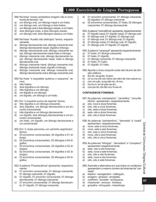 1.000 Exercícios de Língua Portuguesa
648. Na frase “nossa verdadeira imagem não é cons-        d)   01 encontro consonantal, 01 ditongo crescente,
     truída de favores”, há:                                   02 dígrafos; 01 ditongo crescente;
a) um ditongo oral, um ditongo nasal e um hiato;          e)   02 encontros consonantais, 01 hiato, 02 ditongos
b) um ditongo oral, um tritongo e dois hiatos;                 crescentes; 01 ditongo decrescente.
c) um ditongo oral e dois ditongos nasais, e um hiato;
d) dois ditongos orais, e dois ditongos nasais;           654. A palavra “coincidência” apresenta, respectivamente:
e) um ditongo oral, dois ditongos nasais e um hiato.      a) 01 dígrafo nasal, 01 dígrafo nasal, 01 ditongo oral;
                                                          b) 01 ditongo oral, 01 dígrafo, 01 ditongo oral;
649. Na frase “Aurélio não delinqüiu” temos, respecti-    c) 01 ditongo oral, 01 ditongo oral, 01 dígrafo;
     vamente:                                             d) 01 ditongo nasal, 01 ditongo oral, 01 dígrafo;
a) ditongo decrescente oral, ditongo crescente oral,      e) 01 ditongo oral, 01 dígrafo, 01 dígrafo.
     ditongo decrescente nasal, dígrafo e tritongo;
b) ditongo decrescente oral, ditongo crescente na-        655. A palavra “caraoquê” apresenta respectivamente:
     sal, ditongo decrescente nasal,hiato e tritongo;     a) 01 hiato, 01 ditongo crescente;
c) ditongo crescente oral, ditongo decrescente na-        b) 01 hiato, 01 dígrafo;
     sal, ditongo decrescente nasal, hiato e ditongo      c) 01 ditongo crescente, 01 ditongo crescente;
     decrescente oral;                                    d) 01 hiato, 01 hiato;
d) ditongo crescente nasal, ditongo crescente oral,       e) 01 dígrafo, 01 hiato.
     ditongo crescente nasal, dígrafo e tritongo;
e) ditongo crescente oral, ditongo crescente oral,        656. Aponte o único conjunto onde não há erro de divi-
     ditongo decrescente oral e ditongo crescente oral.        são silábica:
                                                          a) flui-do, sa-guão, di-gno;
650. Na frase “o esqueleto quebrou o esquema”, te-        b) cir-cu-ns-cre-ver, trans-cen-den-tal, tran-sal-pi-no;
     mos:                                                 c) con-vic-ção, tung-stê-nio, rit-mo;
a) três hiatos;                                           d) ins-tru-ir, an-te-pas-sa-do;
b) dois dígrafos e um ditongo;                            e) coo-pe-rar, dis-tân-cia; bi-sa-vô.
c) três dígrafos e um ditongo;
d) um dígrafo e um ditongo;                               CONTAGEM DE FONEMAS:
e) um dígrafo, um ditongo e um hiato.
                                                          657. As palavras “cambalacho”, “carretilha”, “circunfe-
651. Em “o inquérito sumiu de repente” temos:                  rência”, apresentam, respectivamente:
a) três dígrafos e um ditongo crescente;                  a) oito, nove e doze fonemas
b) dois dígrafos, um ditongo decrescente e um en-         b) oito, oito e onze fonemas;
     contro consonantal;                                  c) oito, sete e treze fonemas;
c) três dígrafos e um ditongo decrescente;                d) sete, oito e doze fonemas;
d) um dígrafo, dois ditongos decrescentes e um en-        e) oito, oito e doze fonemas.
     contro consonantal;
e) um hiato, um dígrafo, um ditongo decrescente e         658. As palavras “pandemônio”, “derreado” e “oxalá”
     um consonantal.                                           apresentam, respectivamente:




                                                                                                                      Central de Concursos / Degrau Cultural
                                                          a) nove, sete e cinco fonemas;
652. Em “o clube percorreu um caminho espinhoso”,         b) nove, sete e seis fonemas;
     temos:                                               c) oito, seis e cinco fonemas;
a) 03 encontros consonantais, 04 dígrafos e 01 di-        d) nove, oito e seis fonemas;
     tongo;                                               e) oito, oito e cinco fonemas.
b) 02 encontros consonantais, 02 ditongos e 04 dí-
     grafos;                                              659. As palavras “bilíngüe”, “derradeiro” e “complexo”
c) 03 encontros consonantais, 02 dígrafos e 02 di-             apresentam respectivamente:
     tongos;                                              a) sete, oito e oito fonemas;
d) 02 encontros consonantais, 04 dígrafos e 02 di-        b) sete, nove e sete fonemas;
     tongos;                                              c) oito, oito e oito fonemas;
e) 03 encontros consonantais, 02 ditongos e 04 dí-        d) sete, nove e oito fonemas;
     grafos.                                              e) oito, oito e sete fonemas.

653. A palavra “Fluorescência” apresenta; respectiva-     660. Assinale a alternativa em que todos os vocábulos
     mente:                                                    apresentam o mesmo número de fonemas de “car-
a) 01 encontro consonantal, 01 ditongo crescente,              reata”:
     01 ditongo crescente, 01 dígrafo;                    a) elíptico - sexagenário - retângulo;
b) 01 dígrafo, 01 encontro consonantal, 01 ditongo        b) exagero - girassol - amígdala;
     decrescente, 01 ditongo crescente;                   c) ovelheiro - exceder - enxaqueca;                   57
c) 01 encontro consonantal, 01 ditongo decrescen-         d) miserando - excluso - fantasia;
     te, 01 dígrafo, 01 ditongo crescente;                e) groselha - brinquedo - misantropa.
 