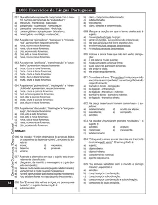 1.000 Exercícios de Língua Portuguesa
                                          661. Que alternativa apresenta compostos com o mes-         b)   claro, composto e determinado;
                                               mo número de fonemas de “esquisitice”?                 c)   indeterminado;
                                          a) irresoluto - framboesa - basilicão;                      d)   inexistente;
                                          b) gargalhada - supressão - hamburguer;                     e)   claro, simples e determinado.
                                          c) pampulha - onomatopáico - hinduísta;
                                          d) consangüíneo - apropinquar - farisaísmo;                 669. Marque a oração em que o termo destacado é
                                          e) heterogênio - sortilégio - ostensório.                        sujeito:
                                                                                                      a) houve muitas brigas no jogo;
                                          662. As palavras “qüinqüênio”, “batráquio” e “miscelâ-      b) Ia haver mortes, se a polícia não interviesse;
                                               nea”, apresentam respectivamente:                      c) faz dois anos que há bons espetáculos;
                                          a) nove, nove e nove fonemas;                               d) existem muitas pessoas desonestas;
                                          b) nove, oito e nove fonemas;                               e) há muitas pessoas desonestas.
                                          c) oito, nove e oito fonemas;
                                          d) oito, oito e nove fonemas;                               670. Indique a única frase que não tem verbo de liga-
                                          e) nove, nove e nove fonemas.                                    ção:
                                                                                                      a) o sol estava muito quente;
                                          663. As palavras “profilaxia”, “translineação” e “cava-     b) nossa amizade continua firme;
                                               lheiro” apresentam respectivamente:                    c) suas palavras pareciam sinceras;
                                          a) onze, doze e nove fonemas;                               d) ele andava triste;
                                          b) doze, doze e treze fonemas;                              e) ele andava rapidamente.
                                          c) doze, onze e doze fonemas;
                                          d) onze, dez e doze fonemas;                                671. Considere a frase: “Ele andava triste porque não
                                          e) onze, onze e doze fonemas.                                    encontrava a companheira”, os verbos grifados são
                                                                                                           respectivamente:
                                          664. As palavras “putrescência”, “oscilógrafo” e “vitres-   a) transitivo direto - de ligação;
                                               cibilidade” apresentam, respectivamente:               b) de ligação - intransitivo;
                                          a) onze, onze e quinze fonemas;                             c) de ligação - transitivo - indireto;
                                          b) dez, onze e quatorze fonemas;                            d) transitivo direto - transitivo indireto;
                                          c) dez, dez e quinze fonemas;                               e) de ligação - transitivo direto.
                                          d) onze, onze e quinze fonemas;
                                          e) dez, doze e treze fonemas.                               672. Na praça deserta um homem caminhava - o su-
                                                                                                           jeito é:
                                          665. As palavras “discussão”, “fissilíngüe” e “sangues-     a) indeterminado;       d)   oculto por elipse;
                                               suga”, têm respectivamente:                            b) inexistente;         e)   composto.
                                          a) oito, oito e oito fonemas;                               c) simples;
                                          b) oito, oito e nove fonemas;
                                          c) nove, oito e nove fonemas;                               673. Na oração:”Anunciaram grandes novidades” - o
                                          d) nove, nove e nove fonemas;
                                                                                                           sujeito é:
 Central de Concursos / Degrau Cultural




                                          e) oito, nove e oito fonemas.
                                                                                                      a) simples;             d)    elíptico;
                                          SINTAXE:                                                    b) composto;            e)    inexistente.
                                                                                                      c) indeterminado;
                                          666. Na oração: “Foram chamados às pressas todos
                                               os vaqueiros da fazenda vizinha”, o núcleo do su-      674. “O toque dos sinos ao cair da noite era trazido lá
                                               jeito é:                                                    da cidade pelo vento”. O termo grifado é:
                                          a) todos;                 d)     vaqueiros;                 a) sujeito;
                                          b) fazenda;               e)     pressas.                   b) objeto direto;
                                          c) vizinha;                                                 c) objeto indireto;
                                                                                                      d) complemento nominal;
                                          667. Assinale a alternativa em que o sujeito está incor-    e) agente da passiva.
                                               retamente classificado:
                                          a) chegaram, de manhã, o mensageiro e o guia (su-
                                               jeito composto);                                       675. “Eu andava satisfeito com o mundo e comigo
                                          b) fala-se muito neste assunto (sujeito indeterminado);          mesmo”, o período é:
                                          c) vai fazer frio à noite (sujeito inexistente);            a) simples;
                                          d) haverá oportunidade para todos (sujeito inexistente);    b) composto por coordenação;
                                          e) não existem flores no vaso (sujeito inexistente).        c) composto por subordinação;
                                                                                                      d) composto por coordenação e subordinação;
58                                        668. Em “Éramos três velhos amigos, na praia quase          e) composto de duas orações.
                                               deserta”, o sujeito desta oração é:
                                          a) subentendido;
 