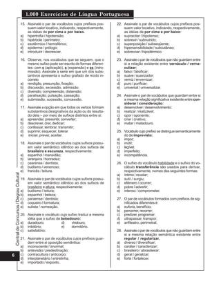 1.000 Exercícios de Língua Portuguesa
                                             15. Assinale o par de vocábulos cujos prefixos pos-     22. Assinale o par de vocábulos cujos prefixos pos-
                                                 suem valor locativo, indicando, respectivamente,        suem valor locativo, indicando, respectivamente,
                                                 as idéias de por cima e por baixo.                      as idéias de por cima e por baixo:
                                             a) hipertrofia / hipotensão;                            a) supracitar / hipotenso;
                                             b) hipérbole / perímetro;                               b) sobrevir / subnutrido;
                                             c) exotérmico / hemisférico;                            c) superposição / subseqüente;
                                             d) epiderme / prólogo;                                  d) hipersensibilidade / subcutâneo;
                                             e) introduzir / decrescer.                              e) sobrevoar / hipodérmico.

                                             16. Observe, nos vocábulos que se seguem, que o         23. Assinale o par de vocábulos que não guardam entre
                                                 mesmo sufixo pode ser escrito de formas diferen-        si a relação existente entre vernáculo / verna-
                                                 tes: com c (aplicação), s (expansão) e ss (intro-       culizar:
                                                 missão). Assinale a serie em que um dos subs-       a) falso / falsificar;
                                                 tantivos apresenta o sufixo grafado de modo in-     b) suave / suavizador;
                                                 correto                                             c) verniz / envernizar;
                                             a) rendição, presunção, fixação;                        d) puro / purificar;
                                             b) discussão, excessão, admissão.                       e) universal / universalizar.
                                             c) diversão, compreensão, distensão;
                                             d) paralisação, pulsação, cassação;                     24. Assinale o par de vocábulos que guardam entre si
                                             e) submissão, sucessão, concessão.                          a mesma relação significativa existente entre con-
                                                                                                         siderar / consideração:
                                             17. Assinale a opção em que todos os verbos formam      a) desenvolver / desenvolvimento;
                                                 substantivos designativos da ação ou do resulta-    b) realizar / realizável;
                                                 do dela – por meio de sufixos distintos entre si:   c) opor / oponente;
                                             a) apreender, pressintir, converter;                    d) criar / criativo;
                                             b) descrever, crer, dedicar;                            e) matar / matadouro.
                                             c) confessar, lembrar, transmitir;
                                             d) suprimir, esquecer, tolerar                          25. Vocábulo cujo prefixo se distingue semanticamente
                                             e) iniciar, prever, aceitar.                                do de imprevisto:
                                                                                                     a) impor;
                                             18. Assinale o par de vocábulos cujos sufixos possu-    b) inútil;
                                                 em valor semântico idêntico ao dos sufixos de       c) legível;
                                                 brasileiro e escureza, respectivamente:             d) imperfeito;
                                             a) espanhol / mansidão;                                 e) incompetência.
                                             b) laranjeira / honradez;
                                             c) cearense / dentista;                                 26. O sufixo do vocábulo habilidade e o sufixo do vo-
                                             d) budismo / venenoso;                                      cábulo transferência são usados para derivar,
                                             e) francês / leitura.                                       respectivamente, nomes das seguintes formas:
    Central de Concursos / Degrau Cultural




                                                                                                     a) íntimo / revelar;
                                             19. Assinale o par de vocábulos cujos sufixos possu-    b) sutil / surgiu;
                                                 em valor semântico idêntico ao dos sufixos de       c) efêmero / ocorrer;
                                                 brasileiro e altura, respectivamente:               d) pobre / advertir;
                                             a) budismo / leitura;                                   e) intenso / comprometer.
                                             b) espanhol / beleza;
                                             c) paraense / dentista;                                 27. O par de vocábulos formados com prefixos de sig-
                                             d) coqueiro / formatura;                                    nificados diferentes é:
                                             e) sulista / nomeação.                                  a) euforia, benefício;
                                                                                                     b) percorrer, recorrer;
                                             20. Assinale o vocábulo cujo sufixo traduz a mesma      c) predizer, programar;
                                                 idéia que o sufixo de bebedouro:                    d) ultrapassar, transpor;
                                             a) duradouro;             d)   vindouro;                e) anfiteatro, perimetral;
                                             b) inibitório;            e)   dormitório.
                                             c) satisfatório;                                        28. Assinale o par de vocábulos que não guardam entre
                                                                                                         si a mesma relação semântica existente entre
                                             21. Assinale o par de vocábulos cujos prefixos guar-        regular / regularizar.
                                                 dam entre si oposição semântica:                    a) diverso / diversificar;
                                             a) inconsciente / anormal;                              b) caráter / caracterizar;
                                             b) antevisão / predestinação;                           c) brasileiro / abrasileirar;
6                                            c) contracultura / anticorpo;                           d) geral / geralizar;
                                             d) interplanetário / entrelinha;                        e) forte / fortalecer.
                                             e) importado / exposto.
 