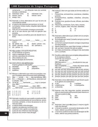 1.000 Exercícios de Língua Portuguesa
                                               certamente ____ um eficiente meio de controle      749. Indique o item em que todas as formas estão cor-
                                               de toda a vida social.                                  retas:
                                          a)   estivesse / será;      d) estivesse / era;         I. Florezinhas, animaizinhos, caracteres, cidadãos,
                                          b)   estiver / seria;       e) estiver / será.               juniores.
                                          c)   esteja / era;                                      lI. Coraçõezinhos, capitães, cidadões, cônsules,
                                                                                                       projeteis.
                                          743. Assinale a única alternativa em que há erro de     III. Guarda-civis, guarda-chuvas, difíceis, escrivães,
                                               concordância verbal:                                    cristãos.
                                          a) a maioria das pessoas permaneceu no local;           IV. Pãozinhos, revólveres, funis, itens, móveis;
                                          b) os Estados Unidos reatou relações diplomáticas       V. Júniors, órgãos, cães, tribunais, tabeliães;
                                               aquele país;
                                                                                                  a) I;                     d)    IV;
                                          c) mais de um funcionário conseguiu promoção;
                                                                                                  b) II;                    e)    V.
                                          d) ele é um dos alunos que mais se aplicam aos
                                                                                                  c) III;
                                               estudos;
                                          e) bastam alguns conselhos para ele desistir do in-
                                                                                                  750. Assinale a alternativa que contém erro no empre-
                                               tento.
                                                                                                       go de pronome:
                                                                                                  a) as divergências neste Conselho sempre ocorrem
                                          744. Quando V.Sª. ____ o que _____, todos ____ es-
                                                                                                       entre mim e ti;
                                               cutam.
                                                                                                  b) os homens sempre levaram consigo a esperança
                                          a) diz - pensa - vos;      d)  dizeis - pensa - vos;
                                                                                                       da ressurreição;
                                          b) dizeis - pensais - vos; e)  diz - pensais-o.
                                                                                                  c) depois desta prova, quero falar consigo, professor;
                                          c) diz - pensa - o;
                                                                                                  d) ele, por bem, tiravam-lhe até as calças;
                                                                                                  e) as notas promissórias, entregue-mas assinadas
                                          745. Não contém LOCUÇÃO ADJETIVA:
                                                                                                       com o contrato.
                                          a) só há tristezas na guerra;
                                          b) vede a majestade do mar;
                                                                                                  751. Escolha a alternativa que completa adequadamen-
                                          c) admirai a grandeza do Universo;
                                                                                                       te os espaços abaixo:
                                          d) olha a beleza do céu;
                                                                                                       Você não vai conosco? ______ ?
                                          e) fala da situação da economia.
                                                                                                       .____ ele não veio?
                                                                                                       Não descubro o _______ da atitude do meu pai.
                                          746. DISCURSOU DE IMPROVISO.
                                                                                                       Explique _________ .
                                               O termo grifado é LOCUÇÃO: ______________
                                                                                                       Não compreendo _______ motivo não vieram ainda.
                                          a) adverbial;             d)  adjetiva;
                                                                                                       Não saia, _________ preciso falar-lhe.
                                          b) conjuntiva;            e)  prepositiva.
                                                                                                  a) por quê, por que, porquê por quê, por que, porque;
                                          c) expletiva;
                                                                                                  b) por que, por quê, porque por quê, por quê, porquê
                                                                                                  c) por quê, por quê, porque, porquê, por quê, por quê;
                                          747.Marque a alternativa que indica as posições a se-
                                                                                                  d) por que, porquê, por que, porque, por que, por quê;
                                              rem ocupadas pelos pronomes entre parênteses:
                                                                                                  e) porque, porque, por quê, por que, por que, porque.
                                          1) Não ____ enviar ___ ao ___ tais mercadorias. (ME)
 Central de Concursos / Degrau Cultural




                                          2) Em ___ tratando ___ de neuróticos, esta deve ser
                                                                                                  752. Assinale a única alternativa em que há erro quan-
                                              a solução. (SE)
                                                                                                       to ao gênero do substantivo:
                                          3) Já de pé, ____ banhando ____; ouço a campai-
                                                                                                  a) a cal;                  d)     a eclipse;
                                              nha. (ME)
                                                                                                  b) o telefonema;           e)     o champanhe.
                                          4) Não ____ tinhas falado ____ disto. (ME)
                                                                                                  c) a dinamite;
                                          5) ___ vais contar ________ o que se passou. (ME)
                                                                                                  753. Apenas uma das seguintes opções apresenta
                                          a)   1, 1, 2, 1, 2;       d)    1, 2, 1, 1, 2;
                                                                                                       palavra acentuada graficamente pela mesma ra-
                                          b)   1, 1, 1, 1, 1;       e)    2, 1, 2, 2, 2.
                                                                                                       zão que a palavra côa:
                                          c)   3, 1, 2, 2, 1;
                                                                                                  a) pôde;                  d)   vôo;
                                                                                                  b) pólo;                  e)   lêem.
                                          748. Assinale a opção em que sujeito e predicado têm
                                                                                                  c) pólen;
                                               uma única possibilidade de concordância, sendo
                                               incorreta, portanto, a troca da pessoa ou do nú-
                                                                                                  754.
                                               mero do verbo:
                                                                                                  01. Assinale o item que não possui o mesmo signifi-
                                          a) a maioria deles vinha devagar;
                                                                                                       cado dos demais:
                                          b) o gesto e as palavras comovem-nos;
                                                                                                  a) o Governo poderá, consoante declaração do Mi-
                                          c) comovem-nos o gesto e as palavras;
                                                                                                       nistro, alterar sua política externa;
                                          d) quais de nós vínhamos mais devagar;
                                                                                                  b) o Governo poderá em face da declaração do Mi-
                                          e) quais de nós vinham mais devagar.
64                                                                                                     nistro, alterar sua política externa;
 