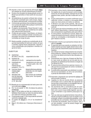 1.000 Exercícios de Língua Portuguesa
770. Aponte o item que apresenta afirmação falsa         773.Assinale o único trecho inteiramente correto.
     em relação ao correto entendimento do texto.        a) As regiões de um país funcionam como os joga-
a) Existe uma situação de desigualdade social no             dores de um time de futebol. Sempre há um que
     Brasil que penaliza a maior parte de sua popu-          aparece mais; porém, ele não é nada sem os ou-
     lação.                                                  tros.
b) As estatísticas de saúde no Brasil são compa-         b) O país está doente e os sinais confirmam que a
     tíveis com a posição que o país ocupa, segun-           cada dia: a fome, a miséria, a corrupção estão
     do dados internacionais, na economia mundial.           cada vez mais piores em todos os setores.
c) A dimensão grandiosa dos problemas brasilei-          c) O Brasil é um país muito grande, não só em
     ros na área de saúde inibe qualquer sentimento          extensão territorial mas em diversidade étinico-
     ou atitude de jactância.                                cultural.
d) O adjetivo da expressão “Brasil Grande” é apli-       d) O que seria da música brasileira sem Gil, Cae-
     cável à mensuração dos problemas de saúde               tano, Milton Nascimento, e tantos outros gran-
     que cabe ao país solucionar.                            des compositores espalhados pelo país à fora?
e) A idéia de que existem “dois Brasis, um desen-        e) A crise política, econômica e social, afeta inte-
     volvido e outro subdesenvolvido” encontra com-          resses de desenvolvimento cultural, de forma à
     provação nas taxas de mortalidade infantil en-          variar as conotações e denotações da lingua-
     contradas ao longo do país.                             gem falada e escrita.
771. Nesta questão, propõe-se a substituição de al-      774.Assinale o trecho que apresenta sintaxe de re-
     gumas expressões do texto por outras, em que            gência correta.
     o sentido original fique prejudicado. Aponte a      a) A rigorosa seca que assola os estados do Nor-
     única substituição que prejudica o sentido ori-         deste impede que essa região desenvolva e atin-
     ginal do texto.                                         ja os níveis de crescimento sócio-econômico de-
                                                             sejados.
SUBSTITUIR                  POR:                         b) Se o Brasil tornasse independente dos emprés-
                                                             timos externos, poderia voltar a crescer no mes-
a)   esperança                                               mo ritmo de desenvolvimento das décadas an-
     de vida (l. 24 e 25)   expectativa de vida              teriores.
b)   hipótese de                                         c) Surpreende-nos o fato de o Estado de São Pau-
     ufanismo (l. 8 e 9)    perspectiva de orgulho           lo, que muito se difere do sul do país ter en-
c)   iniqüidade em          pauperismo em que vive           grossado as estatísticas favoráveis à criação de
     que vive a             a maior parte dos bra-           um Brasil do Sul.
     maioria da po-         sileiros                     d) É reducionista atribuirmos apenas à seca a ra-
     pulação (l. 10 e 11)                                    zão que leva a população do norte e nordeste a
                                                             se migrar para o sul.
d)   imensas dispa-         dessemelhanças gritantes
                                                         e) A pretendida separação que pleiteiam os esta-
     ridades regio-         existentes de uma região
                                                             dos do sul acarretará, se vier a se concretizar,




                                                                                                                Central de Concursos / Degrau Cultural
     nais (l.16)            para outra
                                                             a perda da identidade nacional.
e)   elevados índi-         alto número de moléstias
     ces de doenças         tidas como “da riquesa”      775.Assinale o segmento que apresenta defeito de
     consideradas “do                                        estruturação sintática.
     desenvolvimento”                                    a) Ligadas ou não ao mundo oficial, as pessoas
     (l. 37, 38 e 39)                                        envolvidas com a cultura têm de capacitar-se
                                                             de que lhes cumpre atuar na divulgação das pro-
772.Baseie-se na compreensão do texto para indi-             duções literárias mais expressivas.
    car a afirmativa falsa.                              b) Os escritores têm a consciência de um com-
a) Em “os de saúde” (l. 08), há elipse da palavra            promisso com a palavra, com a língua e tam-
    problemas.                                               bém com o povo a que estão ligados, que pro-
b) isso (l.15) se refere ao fato de a média da mor-          curam entender e cujo destino preocupa a to-
    talidade infantil estar ao redor de setenta óbitos       dos.
    por cada mil crianças nascidas vivas.                c) Tem-se visto que os parlamentares mais ativos,
c) A expressão a par (l. 29) é equivalente semanti-          devido à própria evidência a que os expõe a sua
    camente a de par com.                                    produção, atraem incumbências paralelas, como
d) O sujeito de afligem (l. 31) é “os brasileiros”           presidências de comissões, lideranças e outras.
    (l.31).                                              d) A escolha da profissão, para os jovens, não é
e) lhes (l. 33) refere-se a “doenças infecciosas (l.         um ato simples, o qual se possa chegar sem
    32).                                                     hesitações e dúvidas.
                                                                                                                     67
 