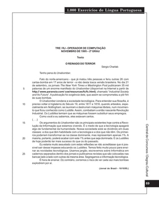 1.000 Exercícios de Língua Portuguesa




                         TRE / RJ - OPERADOR DE COMPUTAÇÃO
                             NOVEMBRO DE 1995 – 2º GRAU

                                            Texto

                                  O REINADO DO TERROR
                                                                  Sérgio Charlab

           Tenho pena do Unabomber.

             Falo do norte-americano - que já matou três pessoas e feriu outras 26 com
     cartas-bomba em 17 anos de terror - e não desta tosca versão brasileira. No dia 21
     de setembro, os jornais The New York Times e Washington Post publicaram 35 mil
5    palavras de um enorme manifesto do Unabomber (disponível na Internet a partir de
     http;// www.paranoia.com/ coe/resources/fc/fc.html), chamado “Industrial Society
     and Its Future”. A publicação foi exigência dele, que assim se comprometeu a pôr fim
     às suas bombas.
             O Unabomber condena a sociedade tecnológica. Para entender sua filosofia, é
10   preciso voltar à Inglaterra do Século 19, entre 1811 e 1816, quando artesãos, espe-
     cialmente em Nottingham, se reuniram e destruíram máquinas têxteis, num movimen-
     to que ficou conhecido como Luddite. Assim, combatiam a então nascente Revolução
     Industrial. Os Luddites temiam que as máquinas fossem substituir seus empregos.
             Como você e eu sabemos, eles estavam certos.
     (. . .)
15           Os argumentos do Unabomber são os principais existentes hoje contra a Revo-




                                                                                                 Central de Concursos / Degrau Cultural
     lução da Informação que estamos vivendo. É o medo de que a tecnologia apagará
     algo de fundamental da humanidade. Nossa sociedade está se dividindo em duas
     classes: a dos que têm habilidade com a tecnologia e a dos que não têm. Os primei-
     ros poderiam transformar-se na classe dominante, mas representam apenas 1%. A
20   maioria, portanto, poderá acabar com este 1% antes que seja dominada. E os Luddites
     de hoje poderão ter mais sucesso do que os do passado.
             Eu estaria muito assustado com estas reflexões se não acreditasse que é pos-
     sível sair desse impasse educando os Luddites. Temos feito muito pouco para ensi-
     nar as novidades tecnológicas. Usamos jargão, escrevemos sobre Informática em
25   cadernos separados dentro dos jornais e publicamos revistas que são colocadas nas
     bancas lado a lado com outras da mesma área. Segregamos a informação tecnológica.
             É hora de ensinar. Do contrário, corremos o risco de ver cada vez mais bombas
     explodirem por aí.
                                                                (Jornal do Brasil - 10/10/95.)




                                                                                                      69
 