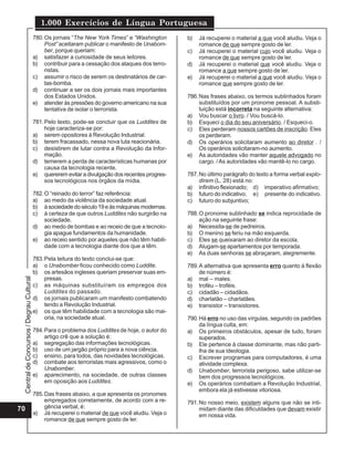 1.000 Exercícios de Língua Portuguesa
                                          780. Os jornais “The New York Times” e “Washington      b)   Já recuperei o material a que você aludiu. Veja o
                                               Post” aceitaram publicar o manifesto de Unabom-         romance de que sempre gosto de ler.
                                               ber, porque queriam:                               c)   Já recuperei o material cujo você aludiu. Veja o
                                          a) satisfazer a curiosidade de seus leitores.                romance de que sempre gosto de ler.
                                          b) contribuir para a cessação dos ataques dos terro-    d)   Já recuperei o material que você aludiu. Veja o
                                               ristas.                                                 romance a que sempre gosto de ler.
                                          c) assumir o risco de serem os destinatários de car-    e)   Já recuperei o material a que você aludiu. Veja o
                                               tas-bomba.                                              romance que sempre gosto de ler.
                                          d) continuar a ser os dois jornais mais importantes
                                               dos Estados Unidos.                                786. Nas frases abaixo, os termos sublinhados foram
                                          e) atender às pressões do governo americano na sua           substituídos por um pronome pessoal. A substi-
                                               tentativa de isolar o terrorista.                       tuição está incorreta na seguinte alternativa:
                                                                                                  a) Vou buscar o livro. / Vou buscá-lo.
                                          781. Pelo texto, pode-se concluir que os Luddites de    b) Esqueci o dia do seu aniversário. / Esqueci-o.
                                               hoje caracteriza-se por:                           c) Eles perderam nossos cartões de inscrição. Eles
                                          a) serem opositores à Revolução Industrial.                  os perderam.
                                          b) terem fracassado, nessa nova luta reacionária.       d) Os operários solicitaram aumento ao diretor . /
                                          c) desistirem de lutar contra a Revolução da Infor-          Os operários solicitaram-no aumento.
                                               mação.                                             e) As autoridades vão manter aquele advogado no
                                          d) temerem a perda de características humanas por            cargo. / As autoridades vão mantê-lo no cargo.
                                               causa da tecnologia recente.
                                          e) quererem evitar a divulgação dos recentes progres-   787. No último parágrafo do texto a forma verbal explo-
                                               sos tecnológicos nos órgãos da mídia.                   direm (L. 28) está no:
                                                                                                  a) infinitivo flexionado; d) imperativo afirmativo;
                                          782. O “reinado do terror” faz referência:              b) futuro do indicativo; e) presente do indicativo.
                                          a) ao medo da violência da sociedade atual.             c) futuro do subjuntivo;
                                          b) à sociedade do século 19 e às máquinas modernas.
                                          c) à certeza de que outros Luddites não surgirão na     788. O pronome sublinhado se indica reprocidade de
                                               sociedade.                                              ação na seguinte frase:
                                          d) ao medo de bombas e ao receio de que a tecnolo-      a) Necessita-se de pedreiros.
                                               gia apague fundamentos da humanidade.              b) O menino se feriu na mão esquerda.
                                          e) ao receio sentido por aqueles que não têm habili-    c) Eles se queixaram ao diretor da escola.
                                               dade com a tecnologia diante dos que a têm.        d) Alugam-se apartamentos por temporada.
                                                                                                  e) As duas senhoras se abraçaram, alegremente.
                                          783. Pela leitura do texto conclui-se que:
                                          a) o Unabomber ficou conhecido como Luddite.            789. A alternativa que apresenta erro quanto à flexão
                                          b) os artesãos ingleses queriam preservar suas em-           de número é:
                                               presas.                                            a) mal – males.
 Central de Concursos / Degrau Cultural




                                          c) as máquinas substituíram os empregos dos             b) troféu – troféis.
                                               Luddites do passado.                               c) cidadão – cidadãos.
                                          d) os jornais publicaram um manifesto combatendo        d) charlatão – charlatães.
                                               tendo a Revolução Industrial.                      e) transistor – transistores.
                                          e) os que têm habilidade com a tecnologia são mai-
                                               oria, na sociedade atual.                          790. Há erro no uso das vírgulas, segundo os padrões
                                                                                                       da língua culta, em:
                                          784. Para o problema dos Luddites de hoje, o autor do   a) Os primeiros obstáculos, apesar de tudo, foram
                                               artigo crê que a solução é:                             superados.
                                          a) segregação das informações tecnológicas.             b) Ele pertence à classe dominante, mas não parti-
                                          b) uso de um jargão próprio para a nova ciência.             lha de sua ideologia.
                                          c) ensino, para todos, das novidades tecnológicas.      c) Escrever programas para computadores, é uma
                                          d) combate aos terroristas mais agressivos, como o           atividade complexa.
                                               Unabomber.                                         d) Unabomber, terrorista perigoso, sabe utilizar-se
                                          e) aparecimento, na sociedade, de outras classes             bem dos progressos tecnológicos.
                                               em oposição aos Luddites.                          e) Os operários combatiam a Revolução Industrial,
                                                                                                       embora ela já estivesse vitoriosa.
                                          785. Das frases abaixo, a que apresenta os pronomes
                                               empregados corretamente, de acordo com a re-       791. No nosso meio, existem alguns que não se inti-
70                                             gência verbal, é:                                       midam diante das dificuldades que devam existir
                                          a) Já recuperei o material de que você aludiu. Veja o        em nossa vida.
                                               romance de que sempre gosto de ler.
 