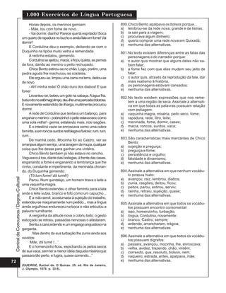 1.000 Exercícios de Língua Portuguesa
                                               Horas depois, os meninos gemiam:                         800.Chico Bento apalpava os bolsos porque...
                                               - Mãe, tou com fome de novo...                           a) lembrou-se da rede nova, grande e de listras;
                                               - Vai dormir, dianho! Parece que tá espritado! Soca      b) ia sair para a viagem;
                                          um quarto de rapadura no bucho e ainda fala em fome! Vai      c) procurava algum dinheiro;
                                          dormir!                                                       d) queria comprar uma rede nova em Quixadá;
                                                                                                        e) nenhuma das alternativas.
                                               E Cordulina deu o exemplo, deitando-se com o
                                          Duquinha na tipóia muito velha e remendada.                   801.No texto existem diferenças entre as falas das
                                               A redinha estalou, gemendo.                                  personagens e do narrador porque:
                                               Cordulina se ajeitou, macia, e ficou quieta, as pernas   a) o autor quis mostrar que alguns deles não sa-
                                          de fora, dando ao menino o peito rechupado.                       bem falar;
                                               Chico Bento estirou-se no chão. Logo, porém, uma         b) a fome faz com que eles mudem seu jeito de
                                          pedra aguda lhe machucou as costelas.                             falar;
                                               Ele ergueu-se, limpou uma cama na terra, deitou-se       c) o autor quis, através da reprodução da fala, dar
                                          de novo.                                                          mais realismo à história;
                                               - Ah! minha rede! Ó chão duro dos diabos! E que          d) os personagens estavam cansados;
                                          fome!                                                         e) nenhuma das alternativas.
                                               Levantou-se, bebeu um gole na cabaça. A água fria,
                                                                                                        802.No texto existem expressões que nos reme-
                                          batendo no estômago limpo, deu-lhe uma pancada dolorosa.          tem a uma região de seca. Assinale a alternati-
                                          E novamente estendido de ilharga, inutilmente procurou            va em que todas as palavras possuam relação
                                          dormir.                                                           com estiagem:
                                               A rede de Cordulina que tentava um balanço, para         a) vaquinha magra, miséria, peito seco, fome;
                                          enganar o menino – pobrezinho! o peito estava seco como       b) rapadura, rede, litro, leite;
                                          uma sola velha! - gemia, estalando mais, nos rasgões.         c) meninada, fome, dormir, casas;
                                               E o intestino vazio se enroscava como uma cobra          d) macia, roncos, surdos, vaca;
                                          faminta, e em roncos surdos resfolegava furioso: rum, rum,    e) nenhuma das alternativas.
                                          rum...
                                               De manhã cedo, Mocinha foi ao Castro, ver se             803.São características mais marcantes de Chico
                                                                                                            Bento:
                                          arranjava algum serviço, uma lavagem de roupa, qualquer
                                                                                                        a) sujeição e preguiça;
                                          coisa que lhe desse para ganhar uns vinténs.                  b) preguiça e fome;
                                               Chico Bento também já não estava no rancho.              c) persistência e orgulho;
                                          Vagueava à toa, diante das bodegas, à frente das casas,       d) falsidade e dinamismo;
                                          enganando a fome e enganando a lembrança que lhe              e) nenhuma das alternativas.
                                          vinha, constante e impertinente, da meninada choran-
                                          do, do Duquinha gemendo:                                      804.Assinale a alternativa em que nenhum vocábu-
                                               (Tô tum fome! dá tumê!)                                      lo possua hiato:
 Central de Concursos / Degrau Cultural




                                               Parou. Num quintalejo, um homem tirava o leite a         a) avançou, raiz, lembrou, diabos;
                                          uma vaquinha-magra.                                           b) zunia, rasgões, deitou, ficou;
                                               Chico Bento estendeu o olhar faminto para a lata         c) peitos, parou, estirou, serviu;
                                                                                                        d) rainha, retraiu, sujeição, quase;
                                          onde o leite subia, branco e fofo como um capucho...
                                                                                                        e) nenhuma das alternativas.
                                               E a mão servil, acostumada à sujeição do trabalho,
                                          estendeu-se maquinamente num pedido... mas a língua           805.Assinale a alternativa em que todos os vocábu-
                                          ainda orgulhosa endureceu na boca e não articulou a               los possuam encontro consonantal:
                                          palavra humilhante.                                           a) isso, homenzinho, turbação;
                                               A vergonha da atitude nova o cobriu todo: o gesto        b) língua, Cordulina, novamente;
                                          esboçado se retraiu, passadas nervosas o afastaram.           c) branco, Castro, sempre;
                                               Sentiu a cara ardendo e um engasgo angustioso na         d) ardendo, arrancharam, trágica;
                                          garganta.                                                     e) nenhuma das alternativas.
                                                  Mas dentro da sua turbação lhe zunia ainda aos
                                          ouvidos:                                                      806.Assinale a alternativa em que todos os vocábu-
                                                                                                            los possuam dígrafos:
                                               ‘Mãe, dá tumê !...’
                                                                                                        a) passara, avançou, mocinha, lhe, enroscava;
                                               E o homenzinho ficou, espichando os peitos secos         b) velha, avidez, trazendo, chão, vintém;
                                          de sua vaca, sem ter a menor idéia daquela miséria que        c) correndo, que, resoluto, bolsos, nem;
                                          passara tão perto, e fugira, quase correndo...”               d) vaqueiro, estrada, antes, apalpava, mãe;
72                                                                                                      e) nenhuma das alternativas.
                                          (OUEIROZ, Rachel de. O Quinze. 25. ed. Rio de Janeiro,
                                          J. Olympio, 1879. p. 33-5).
 