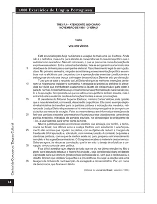 1.000 Exercícios de Língua Portuguesa


                                                                        TRE / RJ – ATENDENTE JUDICIÁRIO
                                                                          NOVEMBRO DE 1995 – 2º GRAU



                                                                                         Texto

                                                                                   VELHOS VÍCIOS


                                                        Está anunciada para hoje na Câmara a votação de mais uma Lei Eleitoral. Ainda
                                                  não é a definitiva, mas outra para atender às conveniências do casuísmo político que o
                                                  autoritarismo exacerbou. Além do retrocesso, o que se prenuncia como disposição de
                                                  espírito é assustador. Entre outras barbaridades, fala-se em garantir o anonimato dos
                                              5   doadores de dinheiro para a campanha eleitoral. Reconhecimento legal da corrupção,
                                                  claro. No primeiro semestre, ninguém acreditaria que a representação política se sen-
                                                  tisse mal na eficiência que conquistou com a aprovação das emendas constitucionais e
                                                  se lançasse de volta aos braços da imagem desacreditada. Deve ter sido por distração.
                                                        Tudo que se sabe a respeito da Lei Eleitoral é que as melhores intenções perde-
                                             10   ram-se no percurso legislativo da matéria. A chegada do projeto ao plenário foi prece-
                                                  dida de vozes que trombeteiam exatamente o oposto do indispensável para dotar o
                                                  país de normas moralizadoras cujo coroamento seria a informatização nacional do plei-
                                                  to e da apuração. Compreende-se que os velhos vícios políticos tenham arautos, mas o
                                                  entranhável é a ausência de desautorizações frontais a essas provocações.
                                             15         O presidente do Tribunal Superior Eleitoral, ministro Carlos Velloso, é de opinião
                                                  que a nova lei eleitoral, como está, desacredita os políticos. Cita como exemplo deplo-
                                                  rável a iniciativa de transferir para os partidos políticos a indicação dos mesários, reti-
                                                  rando da Justiça Eleitoral que a exerce há meio século a prerrogativa de compor com
                                                  cidadãos as mesas de votação. Falar ao mesmo tempo em informatizar eleições e de
                                             20   ferir aos partidos a escolha dos mesários é fazer pouco dos cidadãos e da consciência
                                                  política brasileira. Indicação de partidos equivale, na comparação do presidente do
                                                  TSE, a usar cabritos para tomar conta da horta.
                                                        Não há justificativa para o retrocesso eleitoral que ameaça, por dentro, a demo-
 Central de Concursos / Degrau Cultural




                                                  cracia no Brasil; nos últimos anos a Justiça Eleitoral vem estudando o aperfeiçoa-
                                             25   mento das normas que regulam os pleitos, com o objetivo de reduzir a margem de
                                                  fraudes de difícil apuração e, sobretudo, com mínima punição. A comissão de juristas e
                                                  cientistas políticos, com o que de melhor existe no país, preparou um levantamento
                                                  completo e fez sugestões animadoras. O Congresso recebeu o material e desconversou.
                                                  Sabe-se agora, às vésperas da votação, que foi em vão: o desejo de oficializar a cor-
                                             30   rupção tomou conta da cena política.
                                                        Fica difícil acreditar que, depois de tudo que se viu na última eleição (no Rio o
                                                  pleito para deputado estadual e federal foi anulado), seja considerada digna de debate
                                                  a proposta para que dinheiro grosso circule por baixo da lei, sem que o candidato ou o
                                                  doador tenham que declarar a quantia e a procedência. Ou seja: a eleição será uma
                                             35   lavagem de dinheiro da contravenção, da sonegação e do narcotráfico. Pior, em nome
                                                  da democracia, que ficaria em débito.

                                                                                                  (Editorial do Jornal do Brasil, setembro 1995.)




74
 