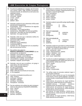 1.000 Exercícios de Língua Portuguesa
                                             44. As palavras preferência e rotação: são formadas     51. Identifique os vocábulos que foram formados por
                                                 com sufixos -ncia e -ção, também formadores,            prefixos latinos e gregos, respectivamente e que
                                                 respectivamente, de substantivos derivados dos          guardam a mesma significação:
                                                 seguintes verbos:                                   a) reler / hemisférios;
                                             a) repetir - estabelecer                                b) compor / apogeu;
                                             b) concordar - objetar                                  c) reatar / refazer;
                                             c) cumpir - cassar                                      d) decair / catarata;
                                             d) surgir - atuar                                       e) pospor / exôdo.
                                             e) abstrair - aferir.
                                                                                                     52. Assinale a palavra cujo prefixo grego significa afas-
                                             45. Assinale a opção em que o elemento mórfico está         tamento:
                                                 devidamente caracterizado.                          a) eufemismo;              d)     ateu;
                                             a) Emprestaste: -STES é desinência de segunda           b) disfagia;               e)     anemia.
                                                 pessoa do singular;                                 c) apogeu;
                                             b) Emprestas: -A é a vogal temática;
                                             c) Venderíamos: -RIA é DMT de mais-que-perfeito;        53.   Idem para separação:
                                             d) Explicavas: -VA é DMT de mais-que-perfeito;          a)    eufonia;             d)     anatomia;
                                             e) Aprendas: -A é vogal temática.                       b)    afonia;             e)      hipogeu.
                                                                                                     c)    protagonista;
                                             46. Assinale o item em que o elemento mórfico foi
                                                 analisado incorretamente.                           54.   Idem para através de:
                                             a) Interessem-DMT: SSEM:                                a)    periferia;            d)    mesóclise;
                                             b) Pegassem-VT: A;                                      b)    diálogo;              e)    prólogo.
                                             c) Produzido-radical: PRODUZ;                           c)    epidemia;
                                             d) Contivemos-DMT: E;
                                             e) as letras “A” e “B” apresentam erro na classifica-   55. Assinale a opção em que todos os verbos formam
                                                 ção dos elementos mórfico.                              substantivos designativos da ação ou do resulta-
                                                                                                         do dela – por meio de sufixos entre si:
                                             47. Nos prefixos das palavras:                          a) violar - apresentar - optar;
                                                 RENOVO, INSENSÍVEL e CONCORRER, há, res-            b) vingar - estacionamento - plantar;
                                                 pectivamente, as idéias de:                         c) separar - obedecer - viver;
                                             a) repetição, concomitância, afastamento;               d) aceitar - romper - alargar;
                                             b) repetição, negação, concomitância;                   e) ouvir - reunir - determinar.
                                             c) repetição, aproximação, concomitância;
                                             d) concomitância, negação, aproximação;                 56. O sufixo do vocábulo habilidade e o sufixo do vo-
                                             e) repetição, negação, aproximação.                         cábulo transferência são usados para derivar, res-
                                                                                                         pectivamente, nomes das formas:
                                             48. Assinale o par em que os prefixos, um grego e       a) íntimo - revelar;
    Central de Concursos / Degrau Cultural




                                                 outro latino, não são sinônimos:                    b) sutil - surgir;
                                             a) HIPO / SUB (posição inferior);                       c) efêmero - ocorrer;
                                             b) DI / DIS (duplicidade);                              d) pobre - advertir;
                                             c) HEMI / SEMI (metade);                                e) intenso - comprometer.
                                             d) PERI / CIRCUN (movimento em torno de);
                                             e) A / IN (negação).                                    57. “As velhas casas da encosta cederam lugar à
                                                                                                         construções modernas”.
                                             49.   Incorreta a correlação de prefixos em:                Tendo em vista o tempo em que foi empregada
                                             a)    infiel - antítese;                                    neste trecho a forma verbal cederam, assinale a
                                             b)    sublingual - hipótese;                                correta divisão e classificação de seus elementos
                                             c)    decapitar - catarata;                                 mórficos:
                                             d)    semideus - hemisfério;                            a) CED=radical; E=variante da vogal temática;
                                             e)    heneplácito - eutanásia.                              CEDE=tema, RAM=desinência acumulativa;
                                                                                                     b) CEDER=radical;             A=vogal       temática;
                                             50. Par de vocábulos com sufixos de valor correspon-        CEDERA=tema; M=desinência acumulativa;
                                                 dente ao das palavras CAÇADOR e BANANAL:            c) CED=radical; E=variante de vogal temática;
                                             a) amor - natural;                                          CEDE=tema; RA=desinência modo-temporal;
                                             b) ardor - atual;                                           M=desinência número-pessoal;
                                             c) pendor - cipoal;                                     d) CE=radical; E=vogal temática; CEDE=tema;
                                             d) amante - folhagem;                                       RA=desinência modo-temporal; M=desinência
8                                            e) pianista - antiquário.                                   número-pessoal;
                                                                                                     e) CED=radical; E=vogal temática; CED=tema;
                                                                                                         RAM=desinência acumulativa.
 