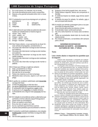 1.000 Exercícios de Língua Portuguesa
                                          c)   Em você querer e eu atender, há um limite.            b)   Embora o time tenha jogado bem, ele venceu.
                                          d)   Há muita semelhança entre você e nossa filha.         c)   Como estava viajando, deixou de comparecer à
                                          e)   Nasceu uma grande amizade entre mim e meus                 reunião.
                                               irmãos.                                               d)   A violência impera na cidade, mas iremos assim
                                                                                                          mesmo.
                                          932. O substantivo que só se emprega em um gênero          e)   A estréia da peça foi adiada, foi adiada, pois o
                                               gramatical é:                                              ator principal está doente.
                                          a) artista;               d)   selvagem;
                                          b) mártir;                e)   testemunha;                 939. A oração que admite a passagem para a voz pas-
                                          c) intérprete;                                                  siva está na seguinte frase:
                                                                                                     a) Essa minoria aproveita os próprios crimes.
                                          933. A alternativa em que todas as palavras são acen-      b) O escândalo maior continuará sempre.
                                               tuadas por obedecerem à mesma regra é:                c) Há uma certa faceirice na nossa auto-condena-
                                          a) raízes – baú – baía;                                         ção.
                                          b) você – paletó – aí;                                     d) Todas as sociedades deste lado do mundo são
                                          c) Grajaú – saúde – júri;                                       cleptocracias.
                                          d) úmido – último – saída;                                 e) No cinema americano, os bandidos vêm sempre
                                          e) âmago – revólver – protótipo;                                para o Brasil.

                                          934. Das frases abaixo, a que apresenta as duas for-                  GOVERNO DO ESTADO DO
                                               mas verbais empregadas, corretamente, é:                   RIO GRANDE DO NORTE – (ECONOMISTA)
                                          a) Os juízes não interviram na briga se ele mantives-                OUTUBRO DE 1989 – 3º GRAU
                                               se a palavra.
                                          b) Os juízes não intervieram na briga se ele mantes-       Texto
                                               se a palavra.
                                          c) Os juízes não interviriam na briga se ele manti-
                                               vesse a palavra.                                      Leia o texto abaixo e responda às questões que
                                          d) Os juízes não interviram na briga se ele mantesse       se seguem:
                                               a palavra.                                                       Embora mais aproximado o português que qualquer
                                          e) Os juízes não intervirão na briga se ele manter a            colonizador europeu da América do clima e das condições
                                                                                                          tropicais, foi, ainda assim, uma rude mudança a que ele so-
                                               palavra.                                                   freu transportando-se ao Brasil. (. . .)
                                                                                                     5          O português vinha encontrar na América tropical uma
                                          935. A frase que infringe a regência verbal é:                  terra de vida aparentemente fácil; na verdade dificílima
                                          a) Hoje, já assistimos à missa.                                 para quem quisesse aqui organizar qualquer forma perma-
                                          b) Eles hão de passar de ano.                                   nente ou adiantada de economia e sociedade. Se é certo
                                          c) Ele não lhe viu na reunião.                                  que nos países de clima quente o homem pode viver sem
                                          d) Todos nós visamos a um bom emprego.                     10   esforço da abundância de produtos espontâneos, convém,
                                                                                                          por outro lado, não esquecer que igualmente exuberantes
                                          e) Mediante esse concurso, aspiro a um bom em-                  são, nesses países, as formas perniciosas de vida vegetal e
 Central de Concursos / Degrau Cultural




                                               prego.                                                     animal, inimigas de toda cultura agrícola organizada e de
                                                                                                          todo trabalho regular e sistemático.
                                          936. A grafia do vocábulo sublinhado está incorreta        15         No homem e nas sementes que ele planta, nas casas
                                               na seguinte frase:                                         que edifica, nos animais que cria para seu uso ou subsis-
                                          a) O tribunal pesquisou a vida dos réus.                        tência, nos arquivos e bibliotecas que organiza para sua
                                                                                                          cultura intelectual, nos produtos úteis ou de beleza – em
                                          b) As águas deslizavam mansamente pelo canal.
                                                                                                          tudo se metem larvas, vermes, insetos, roendo, esfura-
                                          c) É necessário que os jogadores viajem cedo.              20   cando, corrompendo. Semente, fruta, madeira, papel, car-
                                          d) A censura é um impecilho à criação artística.                ne, músculos, vasos linfáticos, intestinos, branco do olho,
                                          e) O Presidente era a figura mais eminente da reu-              os dedos dos pés, tudo fica à mercê do inimigo.
                                               nião.                                                            Foi dentro de condições físicas assim adversas que se
                                                                                                          exerceu o esforço civilizador dos portugueses nos trópicos.
                                          937. Em relação à concordância verbal, a alternativa que   25   Tivessem sido aquelas condições as fáceis e doces de que
                                                                                                          falam os panegiristas da nossa natureza e teriam razão os
                                               contraria a norma culta da Língua Portuguesa é:
                                                                                                          sociólogos e economistas que, contrastando o difícil triun-
                                          a) Quem eram os convidados?                                     fo lusitano no Brasil com o rápido e sensacional dos ingle-
                                          b) Eram um padre e uma freira.                                  ses naquela parte da América de clima estimulante, flora
                                          c) Era uma vez um gato e um rato.                          30   equilibrada, fauna antes auxiliar que inimiga do homem,
                                          d) Fui eu o primeiro que terminou a prova.                      condições agrológicas e geológicas favoráveis, onde hoje
                                          e) Éramos dois perdidos que encontraram o retorno.              esplende a formidável civilização dos Estados Unidos, con-
                                                                                                          cluem pela superioridade do colonizador louro sobre o
                                                                                                          moreno.
                                          938. O conectivo sublinhado estabelece uma relação
88                                             inadequada (coesão mal feita) na seguinte alter-           (Gilberto Freyre - “Casa-grande & senzala; Livraria
                                               nativa:                                                            José Olympio Editora, Rio de Janeiro, 1981)
                                          a) Saí da sala quando ouvi o sinal.
 