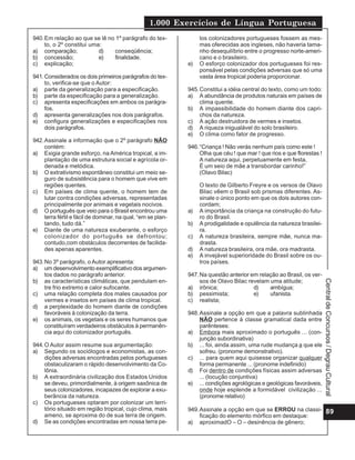 1.000 Exercícios de Língua Portuguesa
940. Em relação ao que se lê no 1º parágrafo do tex-               los colonizadores portugueses fossem as mes-
     to, o 2º constitui uma:                                       mas oferecidas aos ingleses, não haveria tama-
a) comparação;             d)  conseqüência;                       nho desequilíbrio entre o progresso norte-ameri-
b) concessão;              e)  finalidade.                         cano e o brasileiro.
c) explicação;                                                e)   O esforço colonizador dos portugueses foi res-
                                                                   ponsável pelas condições adversas que só uma
941. Considerados os dois primeiros parágrafos do tex-             vasta área tropical poderia proporcionar.
     to, verifica-se que o Autor:
a) parte da generalização para a especificação.               945. Constitui a idéia central do texto, como um todo:
b) parte da especificação para a generalização.               a) A abundância de produtos naturais em países de
c) apresenta especificações em ambos os parágra-                   clima quente.
     fos.                                                     b) A impassibilidade do homem diante dos capri-
d) apresenta generalizações nos dois parágrafos.                   chos da natureza.
e) configura generalizações e especificações nos              c) A ação destruidora de vermes e insetos.
     dois parágrafos.                                         d) A riqueza inigualável do solo brasileiro.
                                                              e) O clima como fator de progresso.
942. Assinale a informação que o 2º parágrafo NÃO
     contém:                                                  946. “Criança ! Não verás nenhum país como este !
a) Exigia grande esforço, na América tropical, a im-               Olha que céu ! que mar ! que rios e que florestas !
     plantação de uma estrutura social e agrícola or-              A natureza aqui, perpetuamente em festa,
     denada e metódica.                                            É um seio de mãe a transbordar carinho!”
b) O extrativismo espontâneo constitui um meio se-                 (Olavo Bilac)
     guro de subsistência para o homem que vive em
     regiões quentes.                                              O texto de Gilberto Freyre e os versos de Olavo
c) Em países de clima quente, o homem tem de                       Bilac vêem o Brasil sob prismas diferentes. As-
     lutar contra condições adversas, representadas                sinale o único ponto em que os dois autores con-
     principalmente por animais e vegetais nocivos.                cordam;
d) O português que veio para o Brasil encontrou uma           a)   A importância da criança na construção do futu-
     terra fértil e fácil de dominar, na qual, “em se plan-        ro do Brasil.
     tando, tudo dá.”                                         b)   A prodigalidade e opulência da natureza brasilei-
e) Diante de uma natureza exuberante, o esforço                    ra.
     colonizador do português se defrontou;                   c)   A natureza brasileira, sempre mãe, nunca ma-
     contudo,com obstáculos decorrentes de facilida-               drasta.
     des apenas aparentes.                                    d)   A natureza brasileira, ora mãe, ora madrasta.
                                                              e)   A invejável superioridade do Brasil sobre os ou-
943. No 3º parágrafo, o Autor apresenta:                           tros países.
a) um desenvolvimento exemplificativo dos argumen-
     tos dados no parágrafo anterior.                         947. Na questão anterior em relação ao Brasil, os ver-
b) as características climáticas, que pendulam en-                 sos de Olavo Bilac revelam uma atitude;




                                                                                                                         Central de Concursos / Degrau Cultural
     tre frio extremo e calor sufocante.                      a) irônica;               d)    ambígua;
c) uma relação completa dos males causados por                b) pessimista;            e)    ufanista.
     vermes e insetos em países de clima tropical.            c) realista;
d) a perplexidade do homem diante de condições
     favoráveis à colonização da terra.                       948. Assinale a opção em que a palavra sublinhada
e) os animais, os vegetais e os seres humanos que                  NÃO pertence à classe gramatical dada entre
     constituíram verdadeiros obstáculos à permanên-               parênteses:
     cia aqui do colonizador português.                       a) Embora mais aproximado o português ... (con-
                                                                   junção subordinativa)
944. O Autor assim resume sua argumentação:                   b) ... foi, ainda assim, uma rude mudança a que ele
a) Segundo os sociólogos e economistas, as con-                    sofreu. (pronome demonstrativo).
     dições adversas encontradas pelos portugueses            c) ... para quem aqui quisesse organizar qualquer
     obstaculizaram o rápido desenvolvimento da Co-                forma permanente ... (pronome indefinido)
     lônia.                                                   d) Foi dentro de condições físicas assim adversas
b) A extraordinária civilização dos Estados Unidos                 ... (locução conjuntiva)
     se deveu, primordialmente, à origem saxônica de          e) ... condições agrológicas e geológicas favoráveis,
     seus colonizadores, incapazes de explorar a exu-              onde hoje esplende a formidável civilização ...
     berância da natureza.                                         (pronome relativo)
c) Os portugueses optaram por colonizar um terri-
     tório situado em região tropical, cujo clima, mais       949. Assinale a opção em que se ERROU na classi- 89
     ameno, se aproxima do de sua terra de origem.                 ficação do elemento mórfico em destaque:
d) Se as condições encontradas em nossa terra pe-             a) aproximadO – O – desinência de gênero;
 