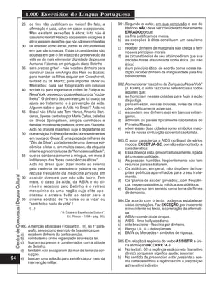 1.000 Exercícios de Língua Portuguesa
                                          25    os fins não Justificam os meios! De fato, a              981. Segundo o autor, em sua conclusão o ato de
                                                afirmação é justa, salvo em casos excepcionais.               Betinho NÃO deve ser considerado moralmente
                                                Mas existem exceções à ética; isto não é                      ERRADO porque:
                                                casuísmo moral? Replico, não existem exceções à          a) os fins justificam os meios.
                                                ética; existem decisões que não são reconhecidas         b) as exceções à ética constituem um casuísmo
                                                                                                              moral
                                          30    de imediato como éticas, dadas as circunstâncias
                                                                                                         c) receber dinheiro de marginais não chega a ferir
                                                em que são tomadas. Estas circunstâncias são                  nossos princípios morais
                                                aquelas em que o fim visado é a preservação da           d) as circunstâncias do seu ato impediram que sua
                                                vida ou da mais elementar dignidade da pessoa                 decisão fosse classificada como ética (ou não
                                                humana. Falemos em português claro. Betinho –                 ética)
                                          35    será preciso gritar! – não recebeu dinheiro para         e) é um princípio ético, de acordo com a nossa tra-
                                                construir casas em Angra dos Reis ou Búzios;                  dição, receber dinheiro da marginalidade para fins
                                                para mandar os filhos esquiar em Courchevel,                  beneficentes.
                                                Gstaad ou St. Moritz; para importar BMW ou
                                                Mercedes; para ser fotografado em colunas                982. Ao mencionar “os cofres de Zurique ou Nova York”
                                          40    sociais ou para engordar os cofres de Zurique ou              (I. 40/41), o autor faz claras referências a todos
                                                                                                              aqueles que:
                                                Nova York, prevendo o possível estouro da “rouba-
                                                                                                         a) se homiziam nessas cidades para fugir à ação
                                                lheira”. O dinheiro da contravenção foi usado na              da justiça.
                                                ajuda ao tratamento e à prevenção da Aids.               b) pensam estar, nessas cidades, livres de situa-
                                                Alguém sabe o que é Aids no Brasil? Aids no                   ções politicamente adversas.
                                          45    Brasil não é feita xde Tom Hanks, Antonio Ban-           c) escondem seu dinheiro sujo em bancos estran-
                                                deras, óperas cantadas por Maria Callas, baladas              geiros.
                                                de Bruce Springsteen, amigos carinhosos e                d) admiram os países tipicamente capitalistas do
                                                famílias moralmente perfeitas, como em Filadélfia.            Primeiro Mundo.
                                                Aids no Brasil é mais feio, sujo e degradante do         e) vêem essas duas cidades como símbolos maio-
                                          50    que a mágica hollywoodiana dos bons sentimentos               res da nossa civilização ocidental capitalista.
                                                em busca do Oscar. É uma praga de milhares de
                                                                                                         983. O autor caracteriza a AIDS no Brasil de vários
                                                “Zés da Silva”, portadores de uma doença epi-
                                                                                                              modos. EXCETUA-SE, por não estar no texto, a
                                                dêmica e letal e, em muitos casos, da etiqueta                característica:
                                                infame e preconceituosa de “homossexualidade”,           a) Essa doença está, preconceituosamente, ligada
                                          55    que os condena a morrer à míngua, em meio à                   à homossexualidade.
                                                indiferença das “boas consciências éticas”.              b) As pessoas humildes freqüentemente não tem
                                                Aids no Brasil quer dizer morte ao relento                    recursos para se tratarem.
                                                pela carência de assistência pública ou pela             c) Os aidéticos, em geral, não dispõem de hos-
                                                recusa freqüente da medicina privada em                       pitais públicos aparelhados para o seu trata-
 Central de Concursos / Degrau Cultural




                                          60    assistir doentes que não dão lucro. Tem                       mento.
                                                mais, o caso da Aids, da ABIA e do di-                   d) Os “planos de saúde” (privados), com freqüên-
                                                n h e i r o recebido pelo Betinho é o retrato                 cia, negam assistência médica aos aidéticos.
                                                                                                         e) Essa doença tem servido como tema de filmes
                                                mesquinho de uma nação cuja elite apo-
                                                                                                              de denúncia.
                                                dreceu e arrasta tudo ao redor para o
                                          65    dilema sórdido de “a bolsa ou a vida” ou                 984. De acordo com o texto, podemos estabelecer
                                                “sem bolsa nada de vida” !                                    várias correlações. Faz EXCEÇÃO, por incoerente
                                                (...)                                                         e inexistente no texto, a correlação da alternati-
                                                                    (“A Ética e o Espelho da Cultura”.        va:
                                                                         Ed. Rocco - 1994 - pág. 98).    a) ABIA – comércio de drogas.
                                                                                                         b) AIDS - filme hollywoodiano.
                                          980. A menção a Biscaia e Frossard (I. 10), no 1º pará-        c) elite brasileira – fascínio por dinheiro.
                                               grafo, serve como exemplo de brasileiros que              d) Bangu I, II, III – delinqüentes.
                                          a) recebem dinheiro da contravenção.                           e) BMW ou Mercedes - símbolos de riqueza.
                                          b) combatem o crime organizado através da lei.
                                          c) ficaram surpresos e consternados com a atitude              985. Em relação à regência do verbo ASSISTIR a úni-
                                               de Betinho.                                                    ca afirmação INCORRETA é:
                                          d) também não escaparam do mar de lama da cor-                 a) No texto (I. 60) a regência está correta (transitivo
                                               rupção.                                                        direto) porque ele significa ajudar, socorrer.
94                                        e) buscam uma solução para a violência por meio da             b) No sentido de presenciar, estar presente a nor-
                                               intervenção militar.                                           ma culta determina a regência com a preposição
                                                                                                              a (transitivo indireto)
 
