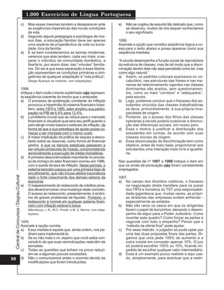 1.000 Exercícios de Língua Portuguesa
                                          c)   Mas essas mesmas tendem a desaparecer ante                  e)   Não se cogitou de assunto tão delicado que, como
                                               as exigências imperativas das novas condições                    se observou, muitos de nós sequer conhecíamos
                                               de vida.                                                         o seu significado.
                                          d)   Segundo alguns pedagogos e psicólogos de nos-
                                               sos dias, a educação familiar deve ser apenas               1006.
                                               uma espécie de propedêutica da vida na socie-               Assinale a opção que constitui seqüência lógica e co-
                                               dade, fora da família.                                      esa para o texto abaixo e possa aparecer como sua
                                          e)   E se bem considerarmos as teorias modernas,                 seqüência imediata.
                                               veremos que elas tendem, cada vez mais, a se-
                                               parar o indivíduo da comunidade doméstica, a                “A escola desempenha a função social de reprodutora
                                               libertá-lo, por assim dizer, das “virtudes” familia-        da estrutura de classes, mas de tal modo que a discri-
                                               res. Dir-se-á que essa separação e essa liberta-            minação dentro dela não seja percebida como tal, mas
                                               ção representam as condições primárias e obri-              como algo natural.”
                                               gatórias de qualquer adaptação à “vida prática”.            a) Assim, os padrões culturais expressos no vo-
                                               (Sérgio Buarque de Holanda, com adaptações)                      cabulário, nas estruturas das frases e nas ma-
                                                                                                                neiras de relacionamento vigentes nas classes
                                          1004.                                                                 dominantes são aceitos, sem questionamen-
                                          Indique o item onde o trecho sublinhado não represen-                 tos, como os mais “corretos” e “adequados”,
                                          ta seqüência coerente do trecho que o antecede.                       pela escola.
                                          a) O processo da aceleração constante da inflação                b) Logo, podemos concluir que o fracasso dos es-
                                               provocou a hipertrofia do sistema financeiro brasi-              tudantes oriundos das classes trabalhadoras
                                               leiro: entre 1970 e 1985, setor ampliou sua partici-             se deve, primordialmente, à sua própria inca-
                                               pação no PIB de 6,4% para 12,4%.                                 pacidade de origem.
                                          b) o problema crucial que se coloca para o mercado               c) Portanto, só o acesso dos filhos das classes
                                               financeiro é visualizar qual será seu perfil quando o            operárias à escola poderá ocasionar a diminui-
                                               país atingir níveis baixos e estáveis de inflação, de            ção das diferenças sociais, em nosso país.
                                               forma tal que a sua estratégia de ajuste possa co-          d) Esse o motivo a justificar a distribuição dos
                                               meçar a ser montada com o menor custo.                           estudantes em turmas, de acordo com suas
                                          c) A maior implicação da prática de saques a desco-                   classes sociais de origem.
                                               berto sobre as reservas, como forma de financiar            e) Essa dissimulação da discriminação tem como
                                               gastos, é que os bancos estaduais passaram a                     objetivo, antes de mais nada, proporcionar aos
                                               ser virtuais emissores de moeda, comprometendo                   estudantes uma interação mais livre e igualitá-
                                               sensivelmente a execução de metas monetárias.                    ria.
                                          d) A primeira descontinuidade importante no proces-
                                               so de inchaço do setor financeiro ocorreu em 1986,          Nas questões de nº 1007 a 1009 indique o item em
                                               com a queda da taxa de inflação. Neste período, o           que os sinais de pontuação não foram corretamente
                                               sistema bancário passou por uma primeira fase de            empregados.
                                               encolhimento, que não trouxe efeitos traumáticos
 Central de Concursos / Degrau Cultural




                                               dado o forte crescimento dos demais setores da              1007.
                                               economia.                                                   a) No campo dos dissídios coletivos, o fracasso
                                          e) O reaparecimento do redesconto de créditos priva-                 na negociação direta transfere para os juizes
                                               dos deverá envolver uma mudança neste conceito.                 dos TRTs e ministros do TST uma responsabili-
                                               O acesso ao redesconto, presentemente, é sinôni-                dade gigantesca que, muitas vezes, as própri-
                                               mo de graves problemas de liquidez. Portanto, o                 as diretorias das empresas evitam enfrentar -
                                               redesconto é normal em qualquer sistema finan-                  especialmente as estatais.
                                               ceiro com inflação estável e baixa.                         b) Não são raros os casos em que os dirigentes
                                               (Mendonça, J. R., M.C. Pinotti, e M. C. Barros, com adap-       fazem o papel de bonzinhos, deixando o desem-
                                               tações)                                                         penho de algoz para o Poder Judiciário. Como
                                                                                                               reverter este quadro? Como forçar as partes a
                                          1005.                                                                negociar com todo o empenho? Penso que o
                                          Assinale a opção correta.                                            “método da oferta final” pode ajudar.
                                          a) Essa medida é aquela que, ainda ontem, nos pe-                c) Por esse método, o julgador só pode optar por
                                              diram para implementá-la.                                        uma das duas propostas finais das partes. Di-
                                          b) Se eu não mais o vir, espero que você saiba con-                  gamos que uma pede 100% de aumento e a
                                              vencê-lo de que suas reivindicações nada têm de                  outra insiste em conceder apenas 10%. O juiz
                                              sensatas.                                                        só poderá escolher 100% ou 10%, ficando im-
                                          c) Todas as questões que tinham na prova reduzi-                     pedido de escolher qualquer valor intermediário.
                                              am-se a algumas poucas excessões.                            d) Esse é um exemplo pouco realista e aqui usa-
98                                        d) Não o comunicamos antes o ocorrido devido às                      do, simplesmente, para acentuar que a restri-
                                              modificações que foram introduzidas.
 