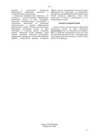 28797
5
быстром и значительном уменьшении
выраженности клинических симптомов и
улучшению общего самочувствия.
Клиническая апробация была проведена у 39
пациентов с кистозно-узловыми образованиями
щитовидной железы на фоне гипотиреоза.
Результаты инструментальных исследований и
клинических наблюдений за пациентами
свидетельствуют о высокой эффективности
предлагаемого способа лечения кистозно-узловых
образований щитовидной железы на фоне
гипотиреоза и позволяют сделать следующие
выводы: заявленный способ сокращает сроки
лечения, уменьшает количество используемых
лекарственных препаратов, что исключает побочные
эффекты, аллергические реакции, достижение
эффекта полного рассасывания кистозно-узловых
образований или уменьшения до минимальных
размеров узловых образований щитовидной железы.
Способ безопасен, эффективен, может быть
использован не только в стационарных, но и в
амбулаторных условиях.
ФОРМУЛА ИЗОБРЕТЕНИЯ
Способ лечения кистозно-узловых образований
щитовидной железы на фоне гипотиреоза
отличающийся тем, что дополнительно назначают
ИФС на проекцию щитовидной железы 10-15 мин
при выходной мощности 0,6 Вт, с одновременным
использованием фитолон-кламина, 2-3 раза в сутки,
курсом 10-15 процедур.
Верстка Ж. Жомартбек
Корректор Е. Барч
 