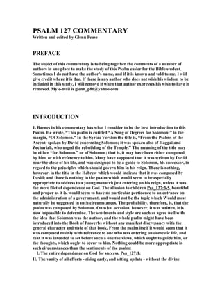 PSALM 127 COMME
TARY 
Written and edited by Glenn Pease 
PREFACE 
The object of this commentary is to bring together the comments of a number of 
authors in one place to make the study of this Psalm easier for the Bible student. 
Sometimes I do not have the author's name, and if it is known and told to me, I will 
give credit where it is due. If there is any author who does not wish his wisdom to be 
included in this study, I will remove it when that author expresses his wish to have it 
removed. My e-mail is glenn_p86@yahoo.com 
I
TRODUCTIO
 
1. Barnes in his commentary has what I consider to be the best introduction to this 
Psalm. He wrote, “This psalm is entitled “A Song of Degrees for Solomon;” in the 
margin, “Of Solomon.” In the Syriac Version the title is, “From the Psalms of the 
Ascent; spoken by David concerning Solomon; it was spoken also of Haggai and 
Zechariah, who urged the rebuilding of the Temple.” The meaning of the title may 
be either “for Solomon,” or of Solomon; that is, it may have been either composed 
by him, or with reference to him. Many have supposed that it was written by David 
near the close of his life, and was designed to be a guide to Solomon, his successor, in 
regard to the principles which should govern him in his reign. There is nothing, 
however, in the title in the Hebrew which would indicate that it was composed by 
David; and there is nothing in the psalm which would seem to be especially 
appropriate to address to a young monarch just entering on his reign, unless it was 
the mere filet of dependence on God. The allusion to children Psa_127:3-5, beautiful 
and proper as it is, would seem to have no particular pertinence to an entrance on 
the administration of a government, and would not be the topic which Would most 
naturally be suggested in such circumstances. The probability, therefore, is, that the 
psalm was composed by Solomon. On what occasion, however, it was written, it is 
now impossible to determine. The sentiments and style are such as agree well with 
the idea that Solomon was the author, and the whole psalm might have been 
introduced into the Book of Proverbs without any manifest discrepancy with the 
general character and style of that book. From the psalm itself it would seem that it 
was composed mainly with reference to one who was entering on domestic life, and 
that it was intended to set before such a one the views, which ought to guide him, or 
the thoughts, which ought to occur to him. 
othing could be more appropriate in 
such circumstances than the sentiments of the psalm: 
I. The entire dependence on God for success, Psa_127:1. 
II. The vanity of all efforts - rising early, and sitting up late - without the divine 
 