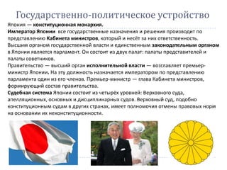 Япония — конституционная монархия.
Император Японии все государственные назначения и решения производит по
представлению Кабинета министров, который и несёт за них ответственность.
Высшим органом государственной власти и единственным законодательным органом
в Японии является парламент. Он состоит из двух палат: палаты представителей и
палаты советников.
Правительство — высший орган исполнительной власти — возглавляет премьер-
министр Японии. На эту должность назначается императором по представлению
парламента один из его членов. Премьер-министр — глава Кабинета министров,
формирующий состав правительства.
Судебная система Японии состоит из четырёх уровней: Верховного суда,
апелляционных, основных и дисциплинарных судов. Верховный суд, подобно
конституционным судам в других странах, имеет полномочия отмены правовых норм
на основании их неконституционности.
Государственно-политическое устройство
 