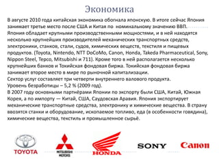 Экономика
В августе 2010 года китайская экономика обогнала японскую. В итоге сейчас Япония
занимает третье место после США и Китая по номинальному значению ВВП.
Япония обладает крупными производственными мощностями, и в ней находятся
несколько крупнейших производителей механических транспортных средств,
электроники, станков, стали, судов, химических веществ, текстиля и пищевых
продуктов. (Toyota, Nintendo, NTT DoCoMo, Canon, Honda, Takeda Pharmaceutical, Sony,
Nippon Steel, Tepco, Mitsubishi и 711). Кроме того в ней располагается несколько
крупнейших банков и Токийская фондовая биржа. Токийская фондовая биржа
занимает второе место в мире по рыночной капитализации.
Сектор услуг составляет три четверти внутреннего валового продукта.
Уровень безработицы – 5,2 % (2009 год).
В 2007 году основными партнёрами Японии по экспорту были США, Китай, Южная
Корея, а по импорту — Китай, США, Саудовская Аравия. Япония экспортирует
механические транспортные средства, электронику и химические вещества. В страну
ввозятся станки и оборудование, ископаемое топливо, еда (в особенности говядина),
химические вещества, текстиль и промышленное сырьё.
 