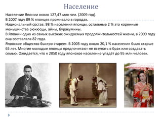 Население
Население Японии около 127,47 млн чел. (2009 год).
В 2007 году 89 % японцев проживало в городах.
Национальный состав: 98 % населения японцы, остальные 2 % это коренные
меньшинства рюкюсцы, айны, буракумины.
В Японии одна из самых высоких ожидаемых продолжительностей жизни, в 2009 году
она составляла 82 года.
Японское общество быстро стареет. В 2005 году около 20,1 % населения было старше
65 лет. Многие молодые японцы предпочитают не вступать в брак или создавать
семью. Ожидается, что к 2050 году японское население упадёт до 95 млн человек.
 