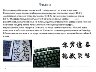 Языки
Подавляющее большинство жителей страны говорят на японском языке.
В японском языке слова китайского происхождения составляют около 49,1 %
, собственно японские слова составляют 33,8 %, другие заимствованные слова —
8,8 %. Японская письменность состоит из трёх основных частей — ндзи
(иероглифов, заимствованных из Китая), и двух слоговых азбук (созданных в Японии
на основе кандзи). Также используются латиница и арабские цифры.
На рюкюских языках говорят в Окинаве, но лишь немногие учат их. Айнский язык
относится к неблагополучным языкам. Его знают только стареющие жители Хоккайдо.
В большинстве частных и государственных школ ученики учат японский и английский
языки.
 
