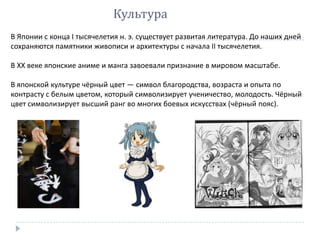 Культура
В Японии с конца I тысячелетия н. э. существует развитая литература. До наших дней
сохраняются памятники живописи и архитектуры с начала II тысячелетия.
В XX веке японские аниме и манга завоевали признание в мировом масштабе.
В японской культуре чёрный цвет — символ благородства, возраста и опыта по
контрасту с белым цветом, который символизирует ученичество, молодость. Чёрный
цвет символизирует высший ранг во многих боевых искусствах (чёрный пояс).
 