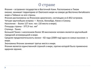О стране
Япония – островное государство в Восточной Азии. Расположено в Тихом
океане, занимает территорию от Охотского моря на севере до Восточно-Китайского
моря и Тайваня на юге страны.
Япония расположена на Японском архипелаге, состоящем из 6 852 островов.
Четыре крупнейших острова — Хонсю, Хоккайдо, Кюсю и Сикоку.
Население - более 127 млн. чел. (10 место в мире).
Площадь страны - 377,9 тыс. км²
Столица - Токио.
Большой Токио с населением более 30 миллионов человек является крупнейшей
городской агломерацией в мире.
Средняя продолжительность жизни – 82 года (2009 год) одна из самых высоких в
мире.
Экономика Японии занимает третье место в мире.
Япония является единственной страной в мире, против которой было применено
ядерное оружие.
 
