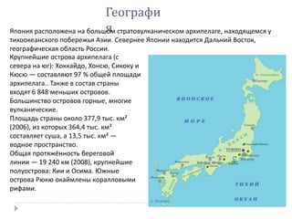 Крупнейшие острова архипелага (с
севера на юг): Хоккайдо, Хонсю, Сикоку и
Кюсю — составляют 97 % общей площади
архипелага.. Также в состав страны
входят 6 848 меньших островов.
Большинство островов горные, многие
вулканические.
Площадь страны около 377,9 тыс. км²
(2006), из которых 364,4 тыс. км²
составляет суша, а 13,5 тыс. км² —
водное пространство.
Общая протяжённость береговой
линии — 19 240 км (2008), крупнейшие
полуострова: Кии и Осима. Южные
острова Рюкю окаймлены коралловыми
рифами.
Географи
яЯпония расположена на большом стратовулканическом архипелаге, находящемся у
тихоокеанского побережья Азии. Севернее Японии находится Дальний Восток,
географическая область России.
 