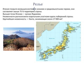 Япония покрыта возвышенностями и низкими и средневысотными горами, они
составляют свыше 75 % территории страны.
Высшая точка Японии — вулкан Фудзияма.
Низменности располагаются отдельными участками вдоль побережий страны.
Крупнейшая низменность — Канто, занимающая около 17 000 км².
Релье
ф
 
