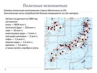Своими полезными ископаемыми страна обеспечена на 2%.
Значительная часть потребностей Японии покрывается за счёт импорта.
Полезные ископаемые
Запасы по данным на 1986 год
составляли:
уголь — 8654 млн т;
железные руды — 220 млн т;
сера — 10 млн т;
марганцевые руды — 5 млн т;
свинцово-цинковые — 2 млн т;
нефть — 7,4 млн т;
медные руды — 1,4 млн т;
хромиты — 1,0 млн т,
а также золото, серебро и ртуть.
 