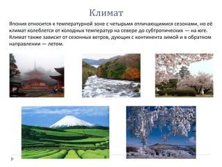 Япония относится к температурной зоне с четырьмя отличающимися сезонами, но её
климат колеблется от холодных температур на севере до субтропических — на юге.
Климат также зависит от сезонных ветров, дующих с континента зимой и в обратном
направлении — летом.
Климат
 