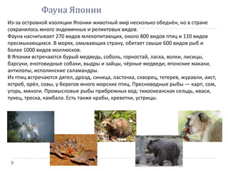 Фауна Японии
Из-за островной изоляции Японии животный мир несколько обеднён, но в стране
сохранилось много эндемичных и реликтовых видов.
Фауна насчитывает 270 видов млекопитающих, около 800 видов птиц и 110 видов
пресмыкающихся. В морях, омывающих страну, обитает свыше 600 видов рыб и
более 1000 видов моллюсков.
В Японии встречаются бурый медведь, соболь, горностай, ласка, волки, лисицы,
барсуки, енотовидные собаки, выдры и зайцы, чёрные медведи, японские макаки,
антилопы, исполинские саламандры.
Из птиц встречаются дятел, дрозд, синица, ласточка, скворец, тетерев, журавли, аист,
ястреб, орёл, совы, у берегов много морских птиц. Пресноводные рыбы — карп, сом,
угорь, миноги. Промысловые рыбы прибрежных вод: тихоокеанская сельдь, иваси,
тунец, треска, камбала. Есть также крабы, креветки, устрицы.
 