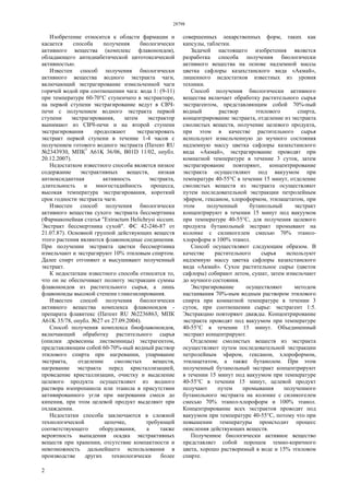 28798
2
Изобретение относится к области фармации и
касается способа получения биологически
активного вещества (комплекс флавоноидов),
обладающего антидиабетической цитотоксической
активностью.
Известен способ получения биологически
активного вещества водного экстракта чаги,
включающий экстрагирование измельченной чаги
горячей водой при соотношении чага: вода 1: (9-11)
при температуре 60-70°С ступенчато в экстракторе,
на первой ступени экстрагирование ведут в СВЧ-
печи с получением водного экстракта первой
ступени экстрагирования, затем экстрактор
вынимают из СВЧ-печи и на второй ступени
экстрагирования продолжают экстрагировать
экстракт первой ступени в течение 1-4 часов с
получением готового водного экстракта (Патент RU
№2343930, МПК7
А61K 36/06, B01D 11/02, опубл.
20.12.2007).
Недостатком известного способа является низкое
содержание экстрактивных веществ, низкая
антиоксидантная активность экстракта,
длительность и многостадийность процесса,
высокая температура экстрагирования, короткий
срок годности экстракта чаги.
Известен способ получения биологически
активного вещества сухого экстракта бессмертника
(Фармакопейная статья "Extractum Helichrysi siccum.
Экстракт бессмертника сухой". ФС 42-246-87 от
21.07.87). Основной группой действующих веществ
этого растения являются флавоноидные соединения.
При получении экстракта цветки бессмертника
измельчают и экстрагируют 10% этиловым спиртом.
Далее спирт отгоняют и высушивают полученный
экстракт.
К недостаткам известного способа относится то,
что он не обеспечивает полноту экстракции суммы
флавоноидов из растительного сырья, а лишь
флавоноиды высокой степени гликозилирования.
Известен способ получения биологически
активного вещества комплекса флавоноидов -
препарата флавитекс (Патент RU №2236863, МПК
А61K 35/78, опубл. №27 от 27.09.2004).
Способ получения комплекса биофлавоноидов,
включающий обработку растительного сырья
(опилки древесины лиственницы) экстрагентом,
представляющим собой 60-70%-ный водный раствор
этилового спирта при нагревании, упаривание
экстракта, отделение смолистых веществ,
нагревание экстракта перед кристаллизацией,
проведение кристаллизации, очистку и выделение
целевого продукта осуществляют из водного
раствора изопропанола или этанола в присутствии
активированного угля при нагревании смеси до
кипения, при этом целевой продукт выделяют при
охлаждении.
Недостатки способа заключаются в сложной
технологической цепочке, требующей
соответствующего оборудования, а также
вероятность выпадения осадка экстрактивных
веществ при хранении, отсутствие компактности и
невозможность дальнейшего использования в
производстве других технологически более
совершенных лекарственных форм, таких как
капсулы, таблетки.
Задачей настоящего изобретения является
разработка способа получения биологически
активного вещества на основе надземной массы
цветка сафлоры казахстанского вида «Акмай»,
лишенного недостатков известных из уровня
техники.
Способ получения биологически активного
вещества включает обработку растительного сырья
экстрагентом, представляющим собой 70%-ный
водный раствор этилового спирта,
концентрирование экстракта, отделение из экстракта
смолистых веществ, получение целевого продукта,
при этом в качестве растительного сырья
используют измельченную до мучного состояния
надземную массу цветка сафлоры казахстанского
вида «Акмай», экстрагирование проводят при
комнатной температуре в течение 3 суток, затем
экстрагирование повторяют, концентрирование
экстракта осуществляют под вакуумом при
температуре 40-55°С в течении 15 минут, отделение
смолистых веществ из экстракта осуществляют
путем последовательной экстракции петролейным
эфиром, гексаном, хлороформом, этилацетатом, при
этом полученный бутанольный экстракт
концентрируют в течении 15 минут под вакуумом
при температуре 40-55°С, для получения целевого
продукта бутанольный экстракт промывают на
колонке с силикогелем смесью 70% этанол-
хлороформ и 100% этанол.
Способ осуществляют следующим образом. В
качестве растительного сырья используют
надземную массу цветка сафлоры казахстанского
вида «Акмай». Сухое растительное сырье (цветок
сафлоры) собирают летом, сушат, затем измельчают
до мучного состояния.
Экстрагирование осуществляют методом
настаивания 70%-ным водным раствором этилового
спирта при комнатной температуре в течении 3
суток, при соотношении сырье: экстрагент 1:5.
Экстракцию повторяют дважды. Концентрирование
экстракта проводят под вакуумом при температуре
40-55°С в течении 15 минут. Объединенный
экстракт концентрируют.
Отделение смолистых веществ из экстракта
осуществляют путем последовательной экстракции
петролейным эфиром, гексаном, хлороформом,
этилацетатом, а также бутанолом. При этом
полученный бутанольный экстракт концентрируют
в течении 15 минут под вакуумом при температуре
40-55°С в течении 15 минут, целевой продукт
получают путем промывания полученного
бутанольного экстракта на колонке с силикогелем
смесью 70% этанол-хлороформ и 100% этанол.
Концентрирование всех экстрактов проводят под
вакуумом при температуре 40-55°С, потому что при
повышении температуры происходит процесс
окисления действующих веществ.
Полученное биологически активное вещество
представляет собой порошок темно-коричного
цвета, хорошо растворимый в воде и 15% этиловом
спирте.
 