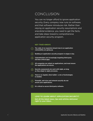 11 Application Security Fallacies and Realities
CONCLUSION
You can no longer afford to ignore application
security. Every company now runs on software,
and that software introduces risk. Rather than
relying on application security assumptions and
anecdotal evidence, you need to get the facts,
and take steps toward a comprehensive
application security program.
11 Application Security Fallacies and Realities
The odds of an expensive breach due to an application
vulnerability are going up.
Building an application security program in stages is key.
Cyberattackers are increasingly targeting third-party
and less-critical apps.
All companies are reliant on applications, and must ensure
the applications are secure.
Security assessments do work with Agile, as long
as they adapt to Agile processes.
There is no AppSec silver bullet— a mix of technologies
is needed.
Firewalls, anti-virus and network security do not
secure your applications.
It’s critical to secure third-party software.
KEY TAKE-AWAYS
8
7
6
5
4
3
2
1
LOVE TO LEARN ABOUT APPLICATION SECURITY?
Get all the latest news, tips and articles delivered
right to your inbox.
 