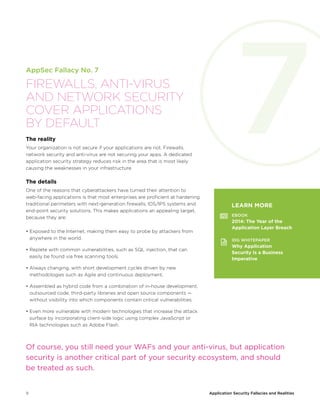 9 Application Security Fallacies and Realities
AppSec Fallacy No. 7
FIREWALLS, ANTI-VIRUS
AND NETWORK SECURITY
COVER APPLICATIONS
BY DEFAULT
The reality
Your organization is not secure if your applications are not. Firewalls,
network security and anti-virus are not securing your apps. A dedicated
application security strategy reduces risk in the area that is most likely
causing the weaknesses in your infrastructure.
The details
One of the reasons that cyberattackers have turned their attention to
web-facing applications is that most enterprises are proficient at hardening
traditional perimeters with next-generation firewalls, IDS/IPS systems and
end-point security solutions. This makes applications an appealing target,
because they are:
• Exposed to the Internet, making them easy to probe by attackers from
anywhere in the world.
• Replete with common vulnerabilities, such as SQL injection, that can
easily be found via free scanning tools.
• Always changing, with short development cycles driven by new
methodologies such as Agile and continuous deployment.
• Assembled as hybrid code from a combination of in-house development,
outsourced code, third-party libraries and open source components —
without visibility into which components contain critical vulnerabilities.
• Even more vulnerable with modern technologies that increase the attack
surface by incorporating client-side logic using complex JavaScript or
RIA technologies such as Adobe Flash.
LEARN MORE
EBOOK
2014: The Year of the
Application Layer Breach
IDG WHITEPAPER
Why Application
Security Is a Business
Imperative
Of course, you still need your WAFs and your anti-virus, but application
security is another critical part of your security ecosystem, and should
be treated as such.
7
 