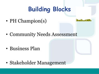Building Blocks
• PH Champion(s)
• Community Needs Assessment
• Business Plan
• Stakeholder Management
 