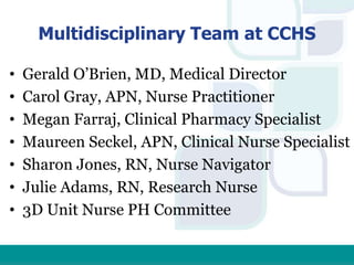Multidisciplinary Team at CCHS
• Gerald O’Brien, MD, Medical Director
• Carol Gray, APN, Nurse Practitioner
• Megan Farraj, Clinical Pharmacy Specialist
• Maureen Seckel, APN, Clinical Nurse Specialist
• Sharon Jones, RN, Nurse Navigator
• Julie Adams, RN, Research Nurse
• 3D Unit Nurse PH Committee
 
