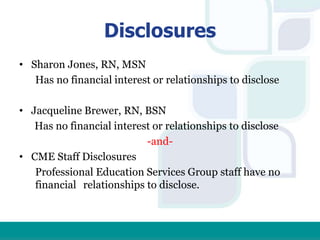 Disclosures
• Sharon Jones, RN, MSN
Has no financial interest or relationships to disclose
• Jacqueline Brewer, RN, BSN
Has no financial interest or relationships to disclose
-and-
• CME Staff Disclosures
Professional Education Services Group staff have no
financial relationships to disclose.
 