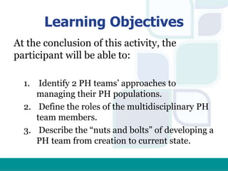 Learning Objectives
At the conclusion of this activity, the
participant will be able to:
1. Identify 2 PH teams’ approaches to
managing their PH populations.
2. Define the roles of the multidisciplinary PH
team members.
3. Describe the “nuts and bolts” of developing a
PH team from creation to current state.
 