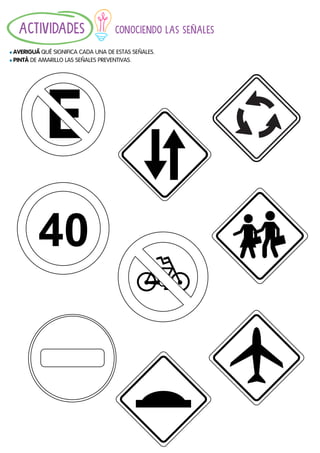 11
CONOCIENDO LAS SEÑALES
				
l AVERIGUÁ́QUÉ SIGNIFICA CADA UNA DE ESTAS SEÑALES.
l PINTÁ DE AMARILLO LAS SEÑALES PREVENTIVAS.
ACTIVIDADES
 