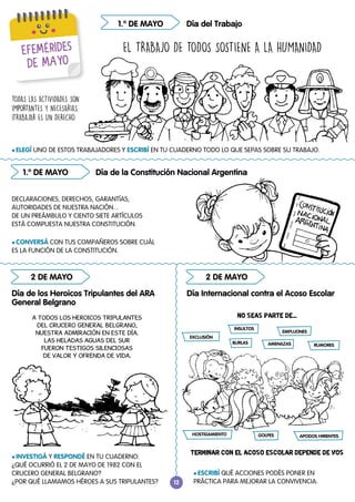 12
12
EFEMÉRIDES
DE MAYO
1.º DE MAYO
1.º DE MAYO
2 DE MAYO 2 DE MAYO
l INVESTIGÁ Y RESPONDÉ EN TU CUADERNO:
¿QUÉ OCURRIÓ EL 2 DE MAYO DE 1982 CON EL
CRUCERO GENERAL BELGRANO?
¿POR QUÉ LLAMAMOS HÉROES A SUS TRIPULANTES?
l ESCRIBÍ QUÉ ACCIONES PODÉS PONER EN
PRÁCTICA PARA MEJORAR LA CONVIVENCIA.
l ELEGÍ UNO DE ESTOS TRABAJADORES Y ESCRIBÍ EN TU CUADERNO TODO LO QUE SEPAS SOBRE SU TRABAJO.
l CONVERSÁ CON TUS COMPAÑEROS SOBRE CUÁL
ES LA FUNCIÓN DE LA CONSTITUCIÓN.
Día de los Heroicos Tripulantes del ARA
General Belgrano
Día Internacional contra el Acoso Escolar
Día del Trabajo
Día de la Constitución Nacional Argentina
EL TRABAJO DE TODOS SOSTIENE A LA HUMANIDAD
TODAS LAS ACTIVIDADES SON
IMPORTANTES Y NECESARIAS.
¡TRABAJAR ES UN DERECHO
DECLARACIONES, DERECHOS, GARANTÍAS,
AUTORIDADES DE NUESTRA NACIÓN...
DE UN PREÁMBULO Y CIENTO SIETE ARTÍCULOS
ESTÁ COMPUESTA NUESTRA CONSTITUCIÓN.
A TODOS LOS HEROICOS TRIPULANTES
DEL CRUCERO GENERAL BELGRANO,
NUESTRA ADMIRACIÓN EN ESTE DÍA.
LAS HELADAS AGUAS DEL SUR
FUERON TESTIGOS SILENCIOSAS
DE VALOR Y OFRENDA DE VIDA.
NO SEAS PARTE DE...
TERMINAR CON EL ACOSO ESCOLAR DEPENDE DE VOS
BURLAS
INSULTOS
GOLPES
RUMORES
HOSTIGAMIENTO APODOS HIRIENTES
EXCLUSIÓN
EMPUJONES
AMENAZAS
 