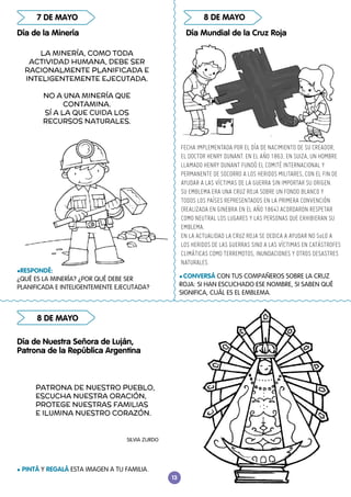 13
8 DE MAYO
8 DE MAYO
Día Mundial de la Cruz Roja
l CONVERSÁ CON TUS COMPAÑEROS SOBRE LA CRUZ
ROJA: SI HAN ESCUCHADO ESE NOMBRE, SI SABEN QUÉ
SIGNIFICA, CUÁL ES EL EMBLEMA.
lRESPONDÉ:
¿QUÉ ES LA MINERÍA? ¿POR QUÉ DEBE SER
PLANIFICADA E INTELIGENTEMENTE EJECUTADA?
l PINTÁ Y REGALÁ ESTA IMAGEN A TU FAMILIA.
Día de Nuestra Señora de Luján,
Patrona de la República Argentina
7 DE MAYO
Día de la Minería
LA MINERÍA, COMO TODA
ACTIVIDAD HUMANA, DEBE SER
RACIONALMENTE PLANIFICADA E
INTELIGENTEMENTE EJECUTADA.
NO A UNA MINERÍA QUE
CONTAMINA.
SÍ A LA QUE CUIDA LOS
RECURSOS NATURALES.
FECHA IMPLEMENTADA POR EL DÍA DE NACIMIENTO DE SU CREADOR,
EL DOCTOR HENRY DUNANT. EN EL AÑO 1863, EN SUIZA, UN HOMBRE
LLAMADO HENRY DUNANT FUNDÓ EL COMITÉ INTERNACIONAL Y
PERMANENTE DE SOCORRO A LOS HERIDOS MILITARES, CON EL FIN DE
AYUDAR A LAS VÍCTIMAS DE LA GUERRA SIN IMPORTAR SU ORIGEN.
SU EMBLEMA ERA UNA CRUZ ROJA SOBRE UN FONDO BLANCO Y
TODOS LOS PAÍSES REPRESENTADOS EN LA PRIMERA CONVENCIÓN
(REALIZADA EN GINEBRA EN EL AÑO 1864) ACORDARON RESPETAR
COMO NEUTRAL LOS LUGARES Y LAS PERSONAS QUE EXHIBIERAN SU
EMBLEMA.
EN LA ACTUALIDAD LA CRUZ ROJA SE DEDICA A AYUDAR NO SoLO A
LOS HERIDOS DE LAS GUERRAS SINO A LAS VÍCTIMAS EN CATÁSTROFES
CLIMÁTICAS COMO TERREMOTOS, INUNDACIONES Y OTROS DESASTRES
NATURALES.
PATRONA DE NUESTRO PUEBLO,
ESCUCHA NUESTRA ORACIÓN,
PROTEGE NUESTRAS FAMILIAS
E ILUMINA NUESTRO CORAZÓN.
SILVIA ZURDO
 