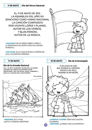14
18 DE MAYO Día de la Escarapela
17 DE MAYO
Día de la Armada Nacional
ESTE 17 DE MAYO, RECORDAMOS CON EMOCIÓN A LOS MARINOS
ARGENTINOS QUE CUMPLEN UNA IMPORTANTE MISIÓN.
NAVEGAN MARES Y RÍOS CON LANCHAS, BUQUES, SUBMARINOS Y,
DESDE ALLÍ, CUSTODIAN TODO EL MAR ARGENTINO.
NILDA ZAMATARO
l RESPONDÉ, EN TU HOJA:
¿QUÉ ES LA ARMADA ARGENTINA?
l AVERIGUÁ Y ESCRIBÍ CÓMO NACE NUESTRA
ESCARAPELA.
l RESPONDÉ: ¿CUÁNDO USÁS LA ESCARAPELA?
FLOR SUAVE DE LINO
QUE ACARICIA EL CORAZÓN.
PEDACITO DE CIELO,
INSIGNIA DE MI NACIÓN.
Día del Himno Nacional
11 DE MAYO
l DIALOGAR CON LOS NIÑOS SOBRE EL HIMNO Y
LA IMPORTANCIA DEL RESPETO ANTE ESA CANCIÓN
PATRIÓTICA.
l ESCUCHAR, EN LA CLASE DE MÚSICA O DENTRO DEL
AULA, LAS DISTINTAS VERSIONES.
EL 11 DE MAYO DE 1813,
LA ASAMBLEA DEL AÑO XIII
SANCIONÓ COMO HIMNO NACIONAL
LA CANCIÓN COMPUESTA
POR VICENTE LÓPEZ Y PLANES,
AUTOR DE LOS VERSOS,
Y BLAS PARERA,
AUTOR DE LA MÚSICA.
 