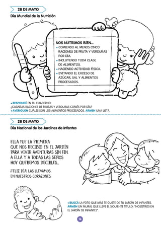 16
28 DE MAYO
Día Mundial de la Nutrición
Día Nacional de los Jardines de Infantes
28 DE MAYO
ELLA FUE LA PRIMERA
QUE NOS RECIBIÓ EN EL JARDÍN
PARA VIVIR AVENTURAS SIN FIN.
A ELLA Y A TODAS LAS SEÑOS
HOY QUEREMOS DECIRLES...
¡FELIZ DÍA! LAS LLEVAMOS
EN NUESTROS CORAZONES.
NOS NUTRIMOS BIEN…
l COMIENDO AL MENOS CINCO
RACIONES DE FRUTA Y VERDURAS
POR DÍA.
l INCLUYENDO TODA CLASE
DE ALIMENTOS.
l HACIENDO ACTIVIDAD FÍSICA.
l EVITANDO EL EXCESO DE
AZÚCAR, SAL Y ALIMENTOS
PROCESADOS.
l BUSCÁ LA FOTO QUE MÁS TE GUSTE DE TU JARDÍN DE INFANTES.
ARMEN UN MURAL QUE LLEVE EL SIGUIENTE TÍTULO: “NOSOTROS EN
EL JARDÍN DE INFANTES”.
l RESPONDÉ EN TU CUADERNO:
¿CUÁNTAS RACIONES DE FRUTAS Y VERDURAS COMÉS POR DÍA?
l AVERIGÜEN CUÁLES SON LOS ALIMENTOS PROCESADOS. ARMEN UNA LISTA.
 