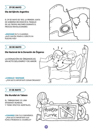 17
30 DE MAYO
31 DE MAYO
29 DE MAYO
Día del Ejército Argentino
Día Nacional de la Donación de Órganos
Día Mundial sin Tabaco
l RESPONDÉ EN TU CUADERNO:
¿QUÉ FUNCIÓN TIENEN EL EJÉRCITO EN
NUESTRO PAÍS?
l AVERIGUÁ Y RESPONDÉ:
- ¿POR QUÉ ES IMPORTANTE DONAR ÓRGANOS?
l CONVERSÁ CON TUS COMPAÑEROS:
- ¿POR QUÉ ES IMPORTANTE QUE
NUNCA PROBEMOS EL CIGARRILLO?
EL 29 DE MAYO DE 1810, LA PRIMERA JUNTA
DE GOBIERNO RECONOCIÓ EL TRABAJO
DE LAS TROPAS MILITARES DURANTE EL
PROCESO REVOLUCIONARIO.
EL TABAQUISMO ES UNA
EPIDEMIA MUNDIAL
Y TIENE EFECTOS MORTALES.
LA DONACIÓN DE ÓRGANOS ES
UN ACTO SOLIDARIO Y DE AMOR.
 
