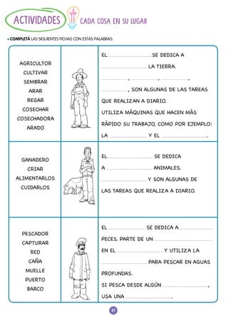 21
CADA COSA EN SU LUGAR
l COMPLETÁ LAS SIGUIENTES FICHAS CON ESTAS PALABRAS:
ACTIVIDADES
AGRICULTOR
CULTIVAR
SEMBRAR
ARAR
REGAR
COSECHAR
COSECHADORA
ARADO
GANADERO
CRIAR
ALIMENTARLOS
CUIDARLOS
PESCADOR
CAPTURAR
RED
CAÑA
MUELLE
PUERTO
BARCO
EL SE DEDICA A
LA TIERRA.
, , ,
, SON ALGUNAS DE LAS TAREAS
QUE REALIZAN A DIARIO.
UTILIZA MÁQUINAS QUE HACEN MÁS
RÁPIDO SU TRABAJO, COMO POR EJEMPLO:
LA Y EL .
EL SE DEDICA
A ANIMALES.
Y SON ALGUNAS DE
LAS TAREAS QUE REALIZA A DIARIO.
EL SE DEDICA A
PECES. PARTE DE UN
EN EL Y UTILIZA LA
PARA PESCAR EN AGUAS
PROFUNDAS.
SI PESCA DESDE ALGÚN ,
USA UNA .
 