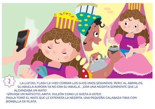 LA LUZ DEL FLASH LE HIZO CERRAR LOS OJOS UNOS SEGUNDOS. PERO, AL ABRIRLOS,
SU ABUELA AURORA YA NO ERA SU ABUELA… ¡ERA UNA NEGRITA SONRIENTE QUE LE
ALCANZABA UN MATE!
-SÍRVASE UN MATECITO, AMITA. DULZÓN COMO LE GUSTA A USTED.
PAULA TOMÓ EL MATE QUE LE EXTENDÍA LA NEGRITA. UNA PEQUEÑA CALABAZA TIBIA CON
BOMBILLA DE PLATA.
2
 