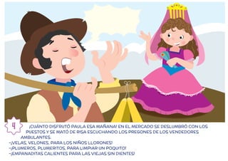 ¡CUÁNTO DISFRUTÓ PAULA ESA MAÑANA! EN EL MERCADO SE DESLUMBRÓ CON LOS
PUESTOS Y SE MATÓ DE RISA ESCUCHANDO LOS PREGONES DE LOS VENDEDORES
AMBULANTES.
-¡VELAS, VELONES, PARA LOS NIÑOS LLORONES!
-¡PLUMEROS, PLUMERITOS, PARA LIMPIAR UN POQUITO!
-¡EMPANADITAS CALIENTES PARA LAS VIEJAS SIN DIENTES!
4
 