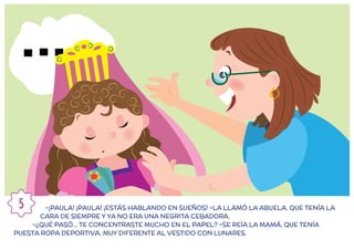 -¡PAULA! ¡PAULA! ¡ESTÁS HABLANDO EN SUEÑOS! –LA LLAMÓ LA ABUELA, QUE TENÍA LA
CARA DE SIEMPRE Y YA NO ERA UNA NEGRITA CEBADORA.
-¿QUÉ PASÓ... TE CONCENTRASTE MUCHO EN EL PAPEL? -SE REÍA LA MAMÁ, QUE TENÍA
PUESTA ROPA DEPORTIVA, MUY DIFERENTE AL VESTIDO CON LUNARES.
5
 