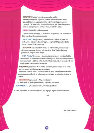 32
BENJAMÍN (saca el peinetón que estaba oculto
en su espalda y dice orgulloso).—¡Con esto que me encontré,
guardadito en un lugar, yo mismo hice mi careta para usar en
carnaval! (Se pone sobre la cara el peinetón que tiene dos agujeros
para los ojos como una careta y mira para todos lados.)
TODOS (gritando).—¡Noooooooo!
Doña Luisa se desmaya y Carmencita la apantalla con un abanico
bien grande, en forma desesperada.
DON PASCUAL (gritando y tomándose la cabeza).—¿Qué has
hecho, niño travieso? ¿Esa era la gran sorpresa? ¡El peinetón de tu
madre convertido en tu careta!
BENJAMÍN (desconcertado pero a la vez molesto, protestando).—
¡Si festejar carnaval siempre mi mamá me deja! Y, además, pone
guirnaldas, colgaditas de la reja…
DON PASCUAL (rabioso y acercándose a Benjamín mientras habla,
extendiendo las manos para tomarle las orejas al tiempo que Benjamín va
retrocediendo).—¡Cállate, niño diablillo! ¡Encima también te quejas! ¡Si no
empiezas a correr, te dejaré sin orejas!
BENJAMÍN (escapando de su padre, corriendo, con la careta en la cara).—
¡Ay, no, no, no, auxilioooo! ¡Mamitaaaaaaa!
Dan varias vueltas. Doña Luisa reacciona, los mira correr con movimientos
giratorios exagerados de su cabeza y se une a la persecución, tomándose la
cabeza.
DOÑA LUISA (gritando).—¡Mi peinetóooon!
La criada atrás la sigue apantallando y completa el trencito.
DON PASCUAL.—¡Ya verás, ya verás, sin orejas quedarás!
TODOS repiten las exclamaciones hasta que el grupo deja la escena corriendo.
FIN
de Alicia Ferzola
 