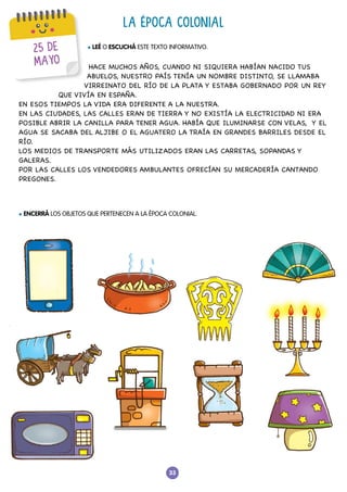 33
25 DE
MAYO
LA ÉPOCA COLONIAL
l LEÉ O ESCUCHÁ ESTE TEXTO INFORMATIVO.
l ENCERRÁ LOS OBJETOS QUE PERTENECEN A LA ÉPOCA COLONIAL.
HACE MUCHOS AÑOS, CUANDO NI SIQUIERA HABÍAN NACIDO TUS
ABUELOS, NUESTRO PAÍS TENÍA UN NOMBRE DISTINTO, SE LLAMABA
VIRREINATO DEL RÍO DE LA PLATA Y ESTABA GOBERNADO POR UN REY
QUE VIVÍA EN ESPAÑA.
EN ESOS TIEMPOS LA VIDA ERA DIFERENTE A LA NUESTRA.
EN LAS CIUDADES, LAS CALLES ERAN DE TIERRA Y NO EXISTÍA LA ELECTRICIDAD NI ERA
POSIBLE ABRIR LA CANILLA PARA TENER AGUA. HABÍA QUE ILUMINARSE CON VELAS, Y EL
AGUA SE SACABA DEL ALJIBE O EL AGUATERO LA TRAÍA EN GRANDES BARRILES DESDE EL
RÍO.
LOS MEDIOS DE TRANSPORTE MÁS UTILIZADOS ERAN LAS CARRETAS, SOPANDAS Y
GALERAS.
POR LAS CALLES LOS VENDEDORES AMBULANTES OFRECÍAN SU MERCADERÍA CANTANDO
PREGONES.
 