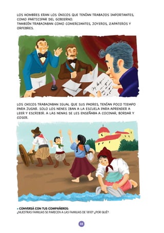 35
LOS HOMBRES ERAN LOS ÚNICOS QUE TENÍAN TRABAJOS IMPORTANTES,
COMO PARTICIPAR DEL GOBIERNO.
TAMBIÉN TRABAJABAN COMO COMERCIANTES, JOYEROS, ZAPATEROS Y
ORFEBRES.
LOS CHICOS TRABAJABAN IGUAL QUE SUS PADRES, TENÍAN POCO TIEMPO
PARA JUGAR. SOLO LOS NENES IBAN A LA ESCUELA PARA APRENDER A
LEER Y ESCRIBIR. A LAS NENAS SE LES ENSEÑABA A COCINAR, BORDAR Y
COSER.
l CONVERSÁ CON TUS COMPAÑEROS:
¿NUESTRAS FAMILIAS SE PARECEN A LAS FAMILIAS DE 1810? ¿POR QUÉ?
 
